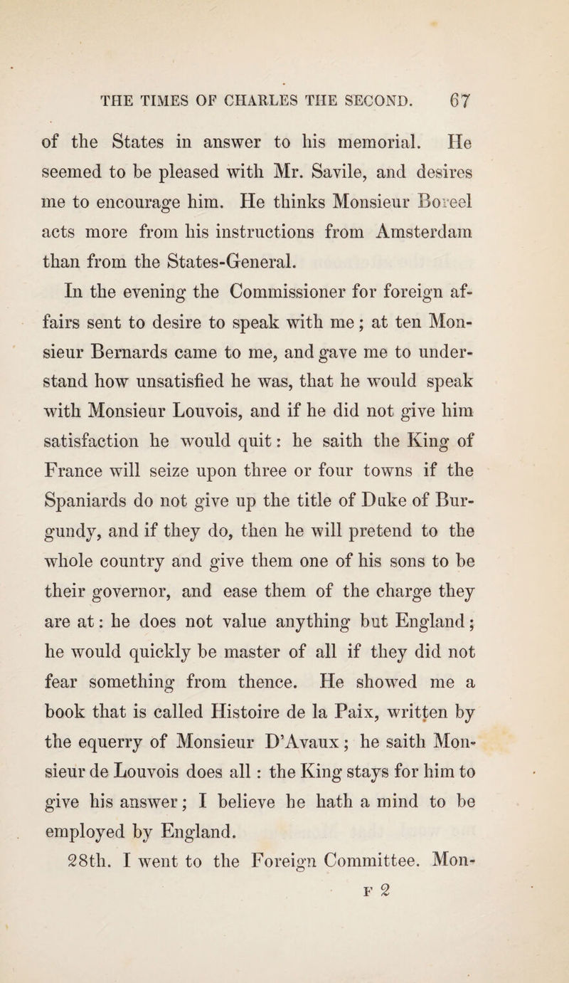 of the States in answer to his memorial. He seemed to be pleased with Mr. Savile, and desires me to encourage him. He thinks Monsieur Bo reel acts more from his instructions from Amsterdam than from the States-General. In the evening the Commissioner for foreign af¬ fairs sent to desire to speak with me; at ten Mon¬ sieur Bernards came to me, and gave me to under¬ stand how unsatisfied he was, that he would speak with Monsieur Louvois, and if he did not give him satisfaction he would quit: he saith the King of France will seize upon three or four towns if the Spaniards do not give up the title of Duke of Bur¬ gundy, and if they do, then he will pretend to the whole country and give them one of his sons to he their governor, and ease them of the charge they are at: he does not value anything but England; he would quickly be master of all if they did not fear something from thence. He showed me a book that is called Histoire de la Paix, written by the equerry of Monsieur D’Avaux; he saith Mon¬ sieur de Louvois does all: the King stays for him to give his answer; I believe he hath a mind to be employed by England. 28th. I went to the Foreign Committee. Mon-