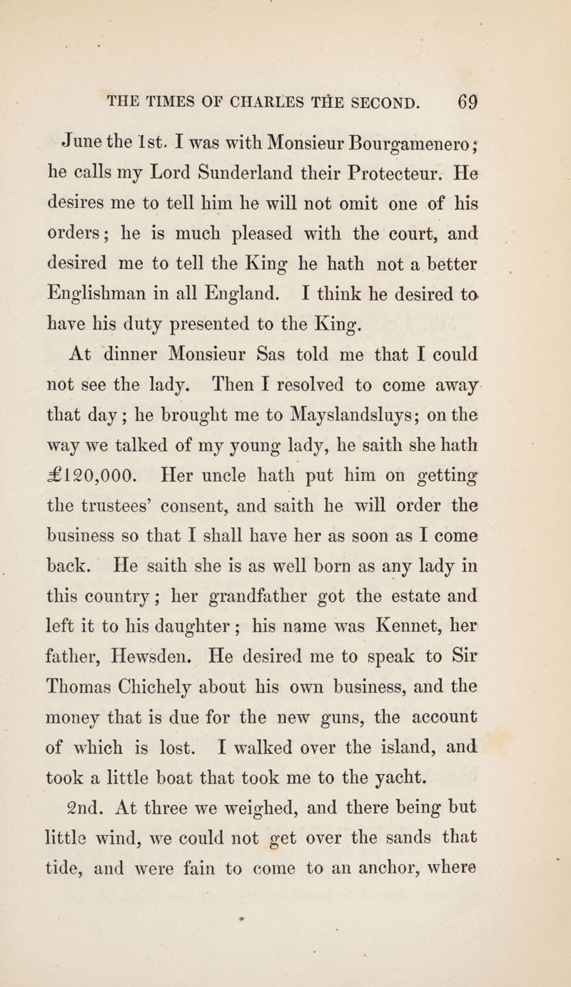 June the 1st. I was with Monsieur Bourgamenero; he calls my Lord Sunderland their Protecteur. He desires me to tell him he will not omit one of his orders; he is much pleased with the court, and desired me to tell the King he hath not a better Englishman in all England. I think he desired to have his duty presented to the King. At dinner Monsieur Sas told me that I could not see the lady. Then I resolved to come away that day ; he brought me to Mayslandsluys; on the way we talked of my young lady, he saith she hath £ 120,000. Her uncle hath put him on getting the trustees’ consent, and saith he will order the business so that I shall have her as soon as I come back. He saith she is as well born as any lady in this country; her grandfather got the estate and left it to his daughter; his name was Kennet, her father, Hewsden. He desired me to speak to Sir Thomas Chichely about his own business, and the money that is due for the new guns, the account of which is lost. I walked over the island, and took a little boat that took me to the yacht. 2nd. At three we weighed, and there being but little wind, we could not get over the sands that tide, and were fain to come to an anchor, where