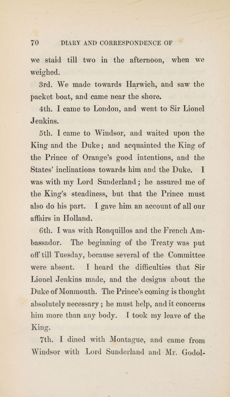 we staid till two in the afternoon, when we weighed. 3rd. We made towards Harwich, and saw the packet boat, and came near the shore. 4th. I came to London, and went to Sir Lionel Jenkins. 5th. I came to Windsor, and waited upon the King and the Duke; and acquainted the King of the Prince of Orange’s good intentions, and the States’ inclinations towards him and the Duke. I was with my Lord Sunderland; he assured me of the King’s steadiness, but that the Prince must also do his part. I gave him an account of all our affairs in Holland. 6th. I was with Ronquillos and the French Am¬ bassador. The beginning of the Treaty was put off till Tuesday, because several of the Committee were absent. I heard the difficulties that Sir Lionel Jenkins made, and the designs about the Duke of Monmouth. The Prince’s coming is thought absolutely necessary; he must help, and it concerns him more than any body. I took my leave of the King. 7th. I dined with Montague, and came from Windsor with Lord Sunderland and Mr. Godol-