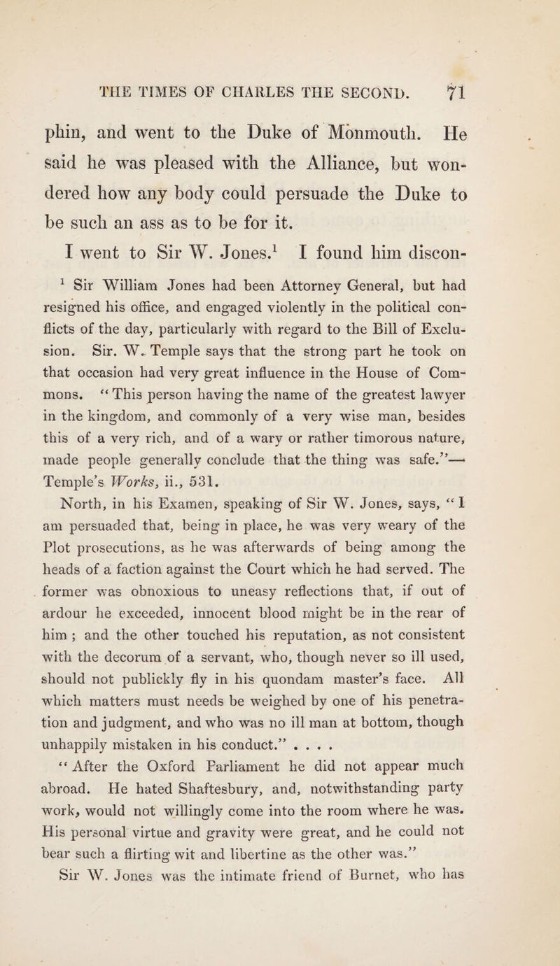 pkin, and went to the Duke of Monmouth. He said he was pleased with the Alliance, but won¬ dered how any body could persuade the Duke to be such an ass as to be for it. I went to Sir W. Jones.1 I found him discon- 1 Sir William Jones had been Attorney General, but had resigned his office, and engaged violently in the political con¬ flicts of the day, particularly with regard to the Bill of Exclu¬ sion. Sir. W. Temple says that the strong part he took on that occasion had very great influence in. the House of Com¬ mons. “ This person having the name of the greatest lawyer in the kingdom, and commonly of a very wise man, besides this of a very rich, and of a wary or rather timorous nature, made people generally conclude that the thing was safe.”— Temple’s Works, ii., 531. North, in his Examen, speaking of Sir W. Jones, says, “ I am persuaded that, being in place, he was very weary of the Plot prosecutions, as he was afterwards of being among the heads of a faction against the Court which he had served. The former was obnoxious to uneasy reflections that, if out of ardour he exceeded, innocent blood might be in the rear of him ; and the other touched his reputation, as not consistent with the decorum of a servant, who, though never so ill used, should not publickly fly in his quondam master’s face. All which matters must needs be weighed by one of his penetra¬ tion and judgment, and who was no ill man at bottom, though unhappily mistaken in his conduct.” .... “ After the Oxford Parliament he did not appear much abroad. He hated Shaftesbury, and, notwithstanding party work, would not willingly come into the room where he was. His personal virtue and gravity were great, and he could not bear such a flirting wit and libertine as the other was.” Sir W. Jones was the intimate friend of Burnet, who has