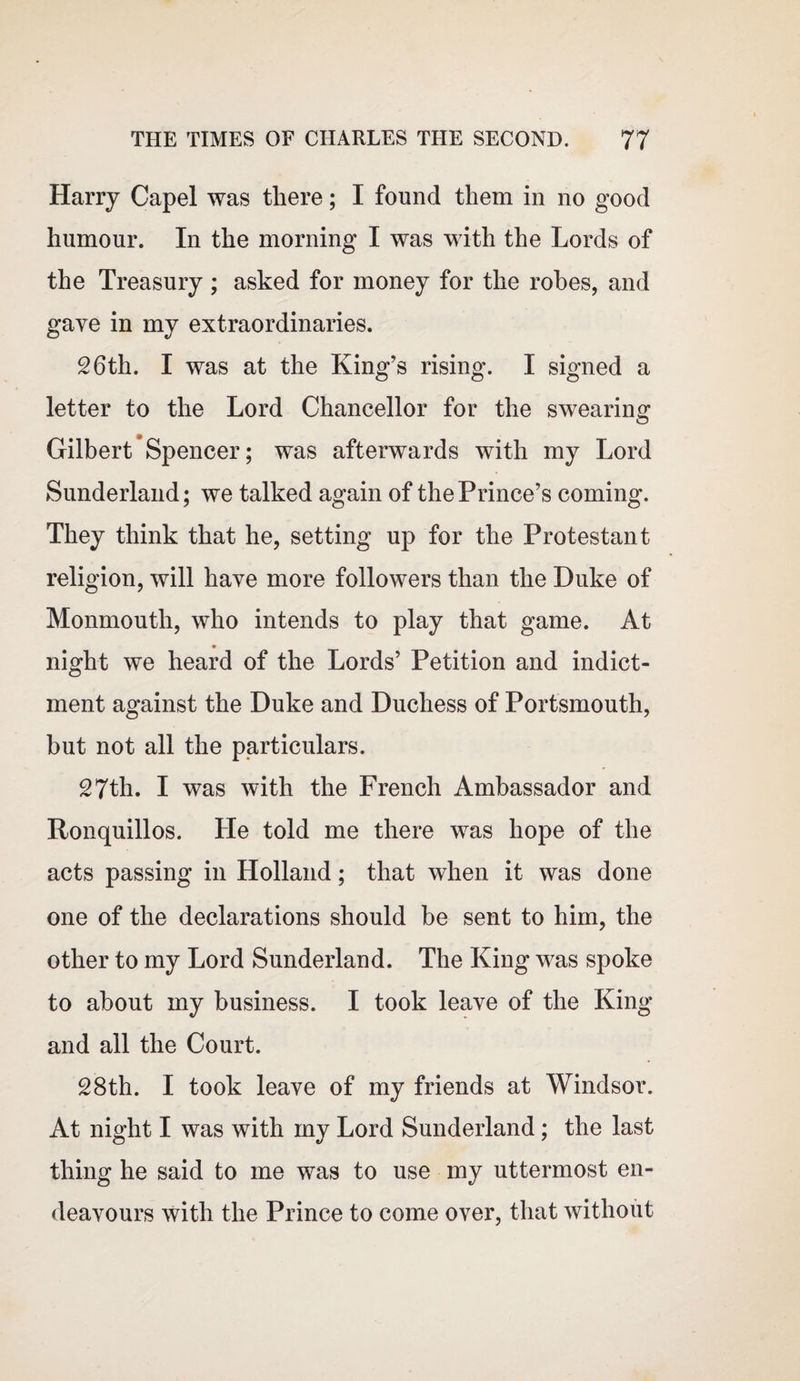 Harry Capel was there; I found them in no good humour. In the morning I was with the Lords of the Treasury ; asked for money for the robes, and gave in my extraordinaries. 26th. I was at the King’s rising. I signed a letter to the Lord Chancellor for the swearing Gilbert Spencer; was afterwards with my Lord Sunderland; we talked again of the Prince’s coming. They think that he, setting up for the Protestant religion, will have more followers than the Duke of Monmouth, who intends to play that game. At night we heard of the Lords’ Petition and indict¬ ment against the Duke and Duchess of Portsmouth, but not all the particulars. 27th. I was with the French Ambassador and Ronquillos. He told me there was hope of the acts passing in Holland; that when it was done one of the declarations should be sent to him, the other to my Lord Sunderland. The King was spoke to about my business. I took leave of the King and all the Court. 28th. I took leave of my friends at Windsor. At night I was with my Lord Sunderland; the last thing he said to me was to use my uttermost en¬ deavours with the Prince to come over, that without