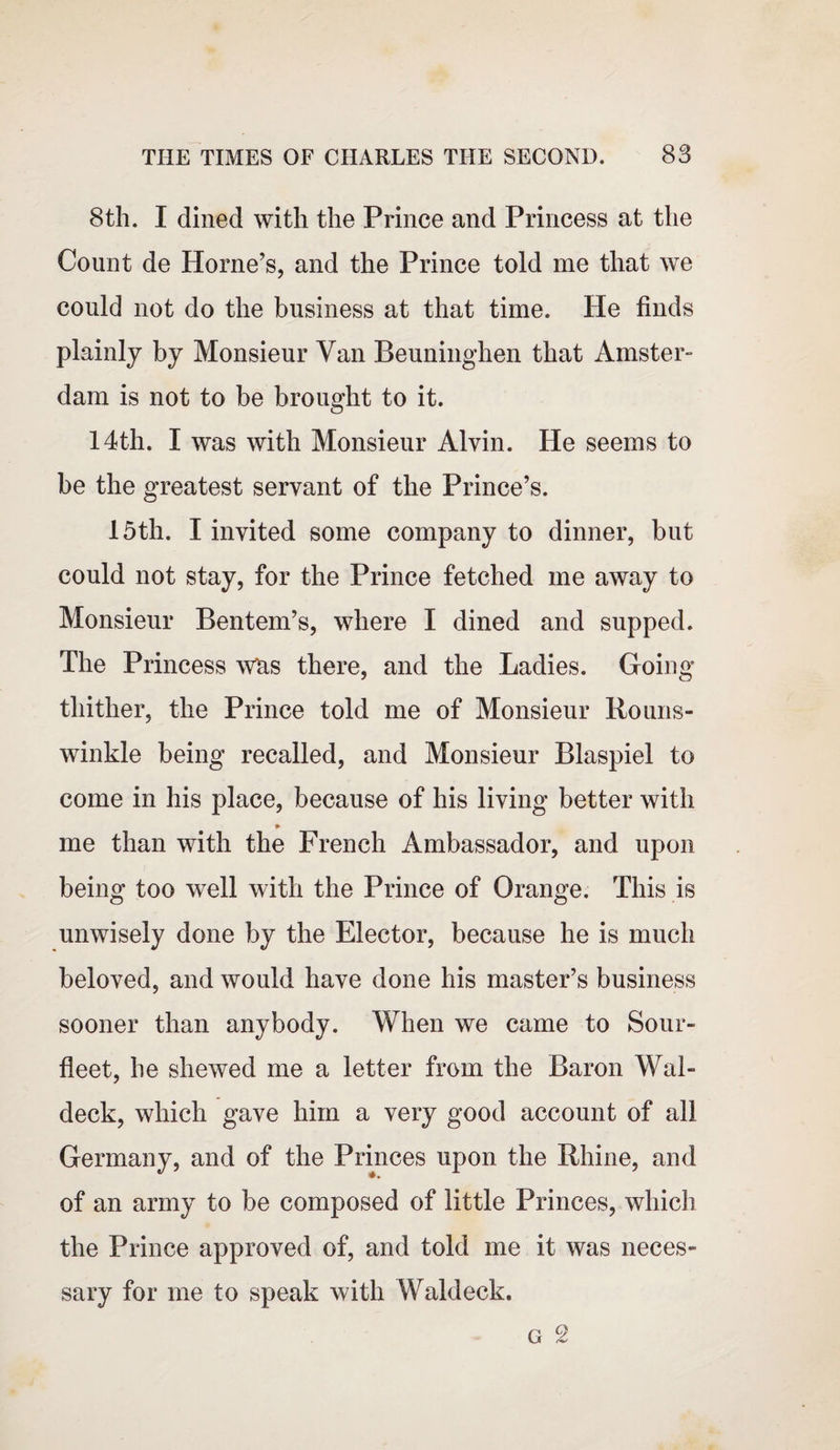 8th. I dined with the Prince and Princess at the Count de Horne’s, and the Prince told me that we could not do the business at that time. He finds plainly by Monsieur Van Beuninghen that Amster¬ dam is not to be brought to it. 14th. I was with Monsieur Alvin. He seems to be the greatest servant of the Prince’s. 15th. I invited some company to dinner, but could not stay, for the Prince fetched me away to Monsieur Bentem’s, where I dined and supped. The Princess Was there, and the Ladies. Going thither, the Prince told me of Monsieur Rouns- winkle being recalled, and Monsieur Blaspiel to come in his place, because of his living better with me than with the French Ambassador, and upon being too well with the Prince of Orange. This is unwisely done by the Elector, because he is much beloved, and would have done his master’s business sooner than anybody. When we came to Sour- fleet, he shewed me a letter from the Baron Wal- deck, which gave him a very good account of all Germany, and of the Princes upon the Rhine, and of an army to be composed of little Princes, which the Prince approved of, and told me it was neces¬ sary for me to speak with Waldeck.