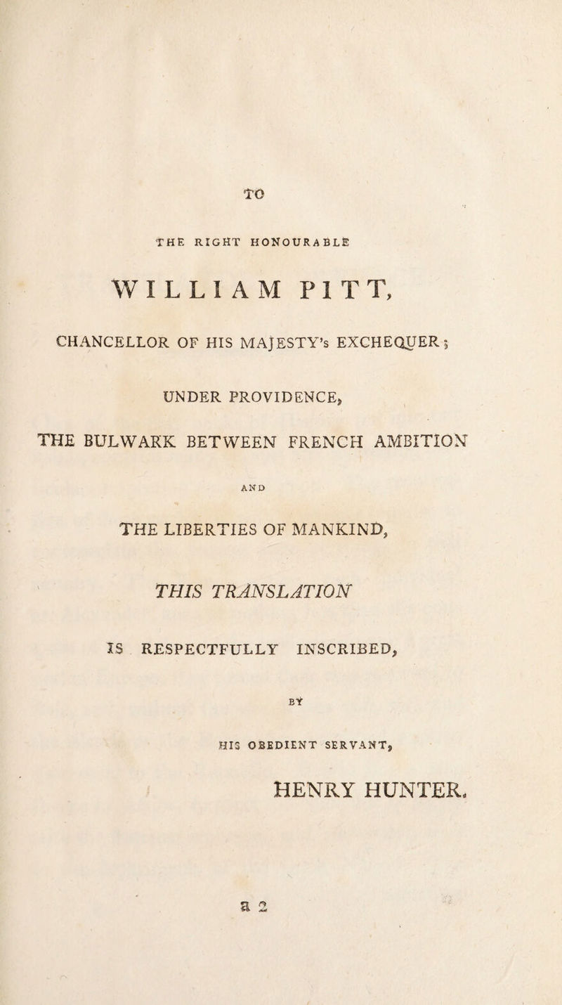 to THE RIGHT HONOURABLE WILLIAM PITT, CHANCELLOR OF HIS MAJESTY’S EXCHEQUER ; UNDER PROVIDENCE, THE BULWARK BETWEEN FRENCH AMBITION AND THE LIBERTIES OF MANKIND, THIS TRANSLATION IS RESPECTFULLY INSCRIBED, EŸ HI3 OBEDIENT SERVANT, a 2 HENRY HUNTER,