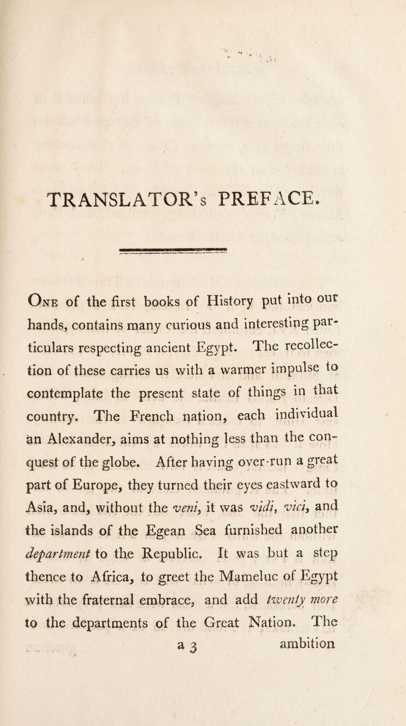 TRANSLATOR’S preface. One of the first books of History put into our hands, contains many curious and interesting par¬ ticulars respecting ancient Egypt. The recollec¬ tion of these carries us with a warmer impulse to contemplate the present state of things in that country. The French nation, each individual an Alexander* aims at nothing less than the con¬ quest of the globe. After having over-run a great part of Europe, they turned their eyes eastward to Asia, and, without the verity it was vieil, vici, and the islands of the Egean Sea furnished another department to the Republic. It was but a step thence to Africa, to greet the Mameluc of Egypt with the fraternal embrace, and add twenty more to the departments of the Great Nation. The a 3 ambition