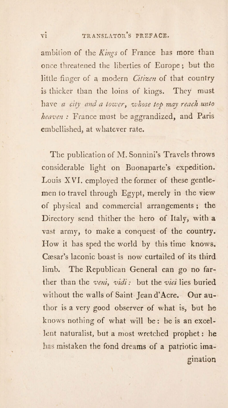 ambition of the Kings of France has more than once threatened the liberties of Europe ; but the little finger of a modern Citizen of that country is thicker than the loins of kings. They mast have a city and a tower, whose top may reach unto heaven : France must be aggrandized, and Paris embellished, at whatever rate. The publication of M. Sonnini’s Travels throws considerable light on Buonaparte’s expedition. Louis X VÏ. employed the former of these gentle¬ men to travel through Egypt, merely in the view of physical and commercial arrangements ; the Directory send thither the hero of Italy, with a vast army, to make a conquest of the country. How it has sped the world by this time knows, Caesar’s laconic boast is now curtailed of its third limb. The Republican General can go no far¬ ther than the veni, vidi : but the vici lies buried without the walls of Saint Jean d’Acre. Our au¬ thor is a very good observer of what is, but he knows nothing of what will be: he is an excel¬ lent naturalist, but a most wretched prophet : he has mistaken the fond dreams of a patriotic ima¬ gination