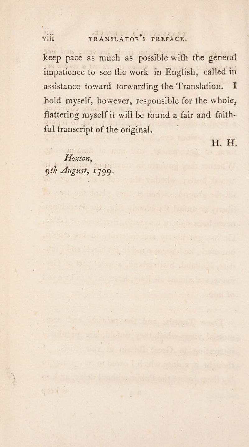 keep pace as much as possible with the general impatience to see the work in English, called in assistance toward forwarding the Translation. I hold myself, however, responsible for the whole, flattering myself it will be found a fair and faith¬ ful transcript of the original. H. H. Hoxton, 9 th August, 1799,