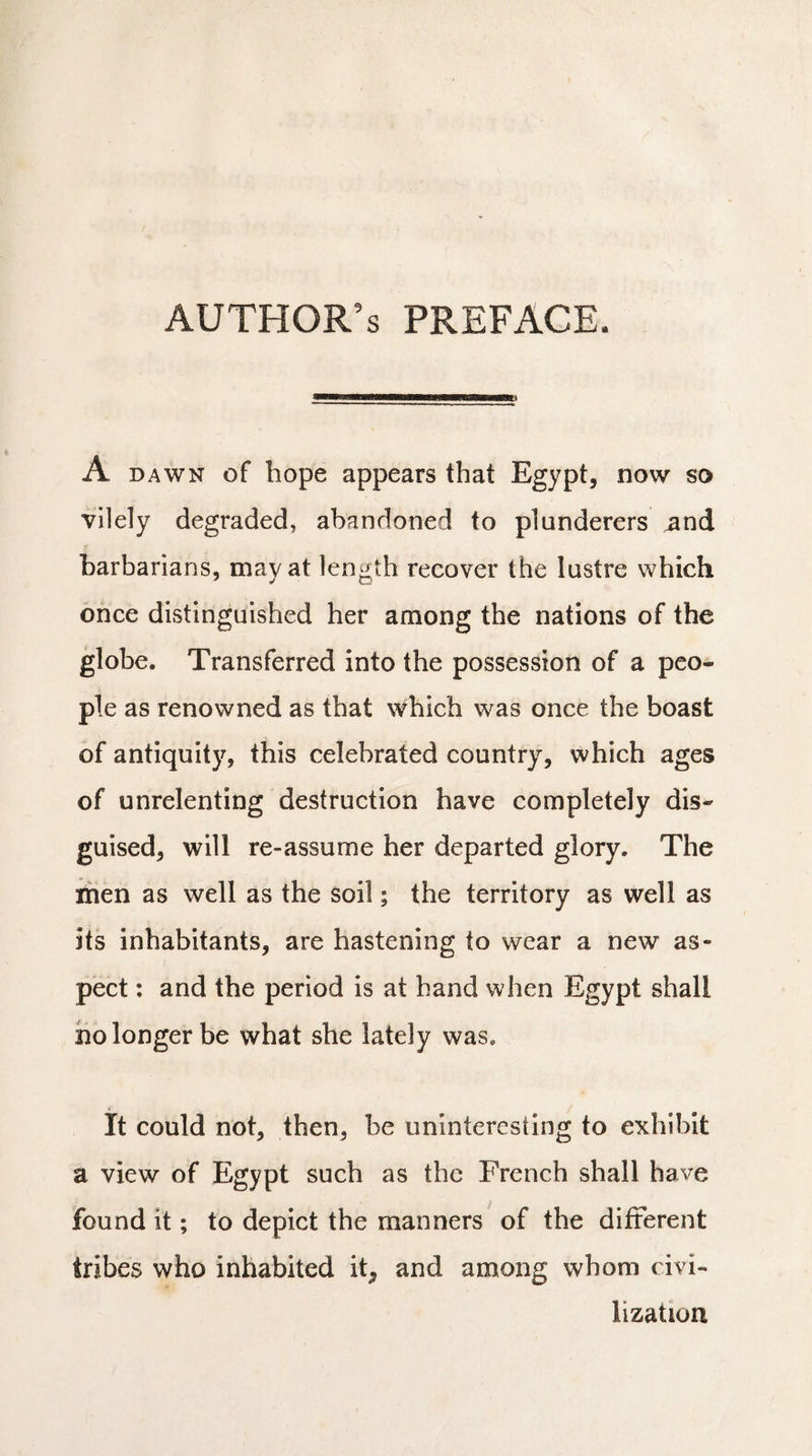 A dawn of hope appears that Egypt, now so vilely degraded, abandoned to plunderers and barbarians, may at length recover the lustre which once distinguished her among the nations of the globe. Transferred into the possession of a peo¬ ple as renowned as that which was once the boast of antiquity, this celebrated country, which ages of unrelenting destruction have completely dis¬ guised, will re-assume her departed glory. The men as well as the soil ; the territory as well as its inhabitants, are hastening to wear a new as¬ pect : and the period is at hand when Egypt shall no longer be what she lately was. It could not, then, be uninteresting to exhibit a view of Egypt such as the French shall have found it ; to depict the manners of the different tribes who inhabited itP and among whom civi¬ lization