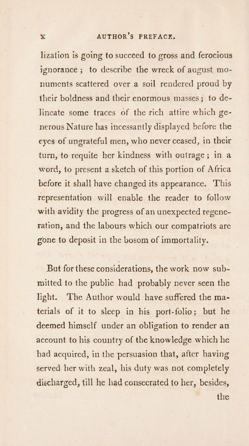 îization Is going to succeed to gross and ferocious ignorance ; to describe the wreck of august mo¬ numents scattered over a soil rendered proud by their boldness and their enormous masses ; to de¬ lineate some traces of the rich attire which ge¬ nerous Nature has incessantly displayed before the eyes of ungrateful men, who never ceased, in their turn, to requite her kindness with outrage ; in a word, to present a sketch of this portion of Africa before it shall have changed its appearance. This representation will enable the reader to follow with avidity the progress of an unexpected regene¬ ration, and the labours which our compatriots are gone to deposit in the bosom of immortality. But for these considerations, the work now sub¬ mitted to the public had probably never seen the light. The Author would have suffered the ma¬ terials of it to sleep in his port-folio : but he deemed himself under an obligation to render an account to his country of the knowledge which he had acquired, in the persuasion that, after having served her with zeal, his duty was not completely discharged, till he had consecrated to her, besides, the