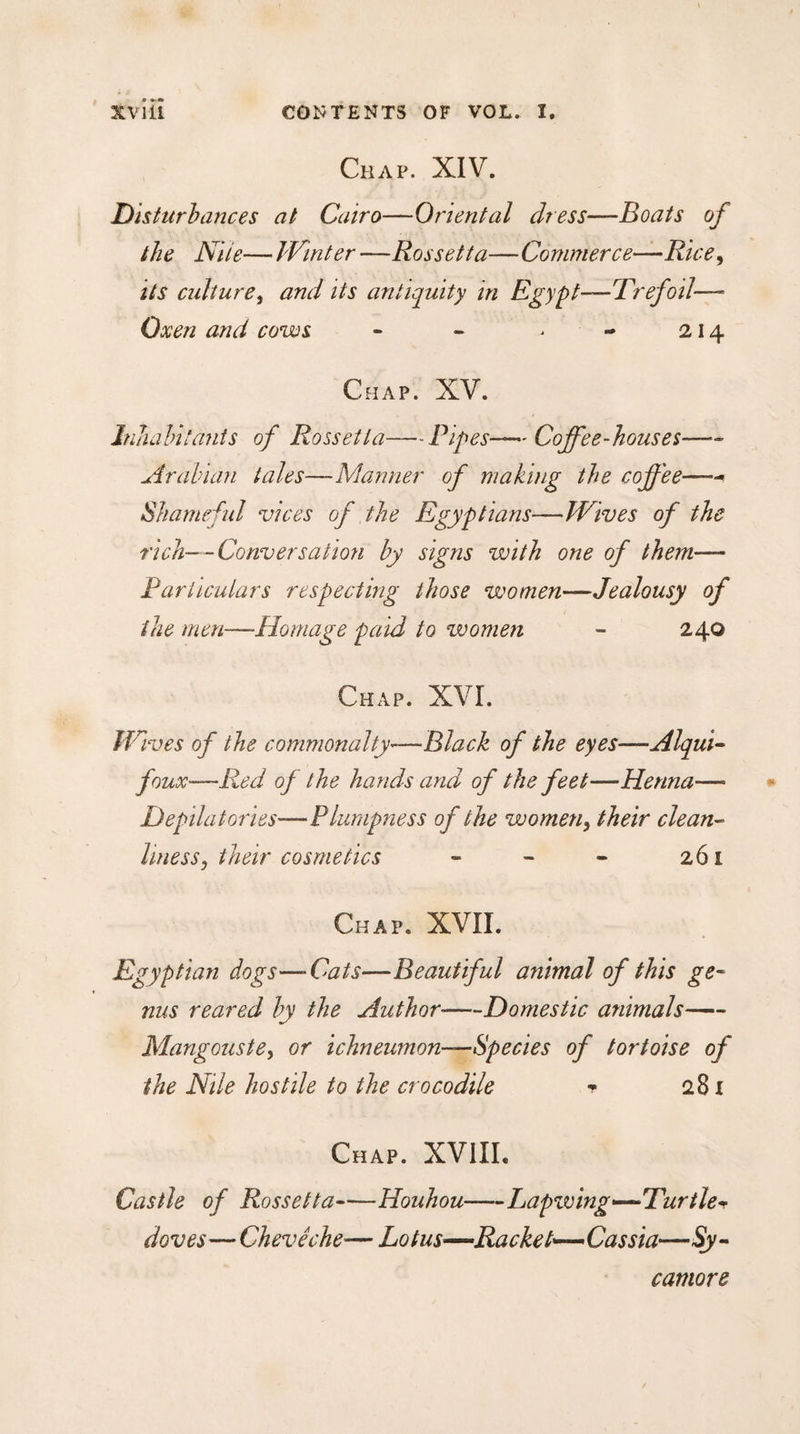 Chap. XIV. Disturbances at Cairo—Oriental dress—Boats of the Nile— Winter —Rossetta—Commerce—Rice, its culture, and its antiquity in Egypt—Trefoil—» Oxen and cows - - &gt; - 214 Chap. XV. Inhabitants of Rossetta—Pipes—Coffee-houses—- Arabian tales—Manner of making the coffee— Shameful vices of the Egyptians—Wives of the rich—Conversation by signs with one of them— Particulars respecting those women—Jealousy of the men—Homage paid to women - 240 Chap. XVI. Wives of the commonalty—Black of the eyes—Alqui- foux-—Red of the hands and of the feet—Henna— Depilatories'—Plumpness of the women, their clean¬ liness y their cosmetics - - - 261 Chap. XVII. Egyptian dogs—-Cats—Beautiful animal of this ge¬ nus reared by the Author——Domestic animals- Mangouste, or ichneumon—Species of tortoise of the Nile hostile to the crocodile t 281 Chap. XVIII. Castle of Rossetta-Houhou-Lapwing-—Turtle* doves—Chevêche'— Lotus—Racket—Cassia—Sy¬ camore