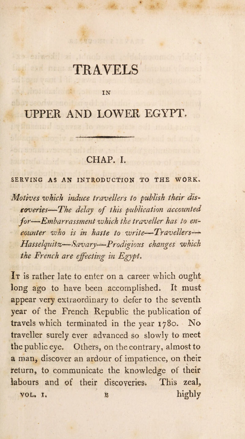IN UPPER AND LOWER EGYPT. CHAP. I. SERVING AS AN INTRODUCTION TO THE WORK. Motives which induce travellers to publish their dis¬ coveries—The delay of this publication accounted for —Embarrassment which the traveller has to en¬ counter who is in haste to write—Travellers—- Hasselquitz—Savary—Prodigious changes which the French are effecting in Egypt. It is rather late to enter on a career which ought long ago to have been accomplished. It must appear very extraordinary to defer to the seventh year of the French Republic the publication of travels which terminated in the year 1780. No traveller surely ever advanced so slowly to meet the public eye. Others, on the contrary, almost to a man, discover an ardour of impatience, on their return, to communicate the knowledge of their labours and of their discoveries. This zeal, vol, x, b highly