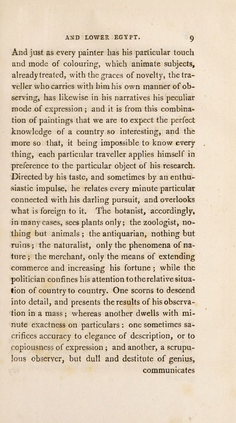 And just as every painter has his particular touch and mode of colouring, which animate subjects, already treated, with the graces of novelty, the tra¬ veller who carries with him his own manner of ob¬ serving, has likewise in his narratives his peculiar mode of expression ; and it is from this combina¬ tion of paintings that we are to expect the perfect knowledge of a country so interesting, and the more so that, it being impossible to know every thing, each particular traveller applies himself in preference to the particular object of his research. Directed by his taste, and sometimes by an enthu¬ siastic impulse, he relates every minute particular connected with his darling pursuit, and overlooks what is foreign to it. The botanist, accordingly, in many cases, sees plants only; the zoologist, no¬ thing but animals ; the antiquarian, nothing but ruins ; the naturalist, only the phenomena of na¬ ture ; the merchant, only the means of extending commerce and increasing his fortune ; while the politician confines his attention to the relative situa¬ tion of country to country. One scorns to descend into detail, and presents the results of his observa¬ tion in a mass ; whereas another dwells with mi¬ nute exactness on particulars : one sometimes sa¬ crifices accuracy to elegance of description, or to copiousness of expression ; and another, a scrupu¬ lous observer, but dull and destitute of genius, communicates