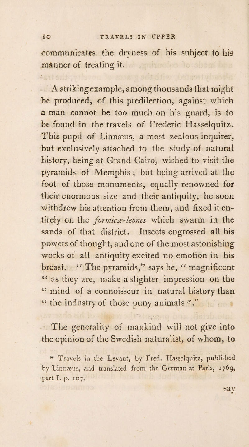 communicates the dryness of his subject to his mânner of treating it. A strikingexample, among thousands that might be produced, of this predilection, against which a man cannot be too much on his guard, is to be found in the travels of Frederic Hasselquitz. This pupil of Linnaeus, a most zealous inquirer, but exclusively attached to the study of natural history, being at Grand Cairo, wished to visit the pyramids of Memphis ; hut being arrived at the foot of those monuments, equally renowned for their enormous size and their antiquity, he soon withdrew his attention from them, and fixed it en¬ tirely on the formicœ-leones which swarm in the sands of that district. Insects engrossed all his powers of thought, and one of the most astonishing works of all antiquity excited no emotion in his breast. cc The pyramids,” says he, “ magnificent as they are, make a slighter impression on the “ mind of a connoisseur in natural history than &lt;c the industry of those puny animals \ f . j The generality of mankind will not give into the opinion of the Swedish naturalist, of whom, to * Travels in the Levant, by Fred. Hasselquitz, published by Linnæus, and translated from the German at Paris, 1769, part I. p. 107. say