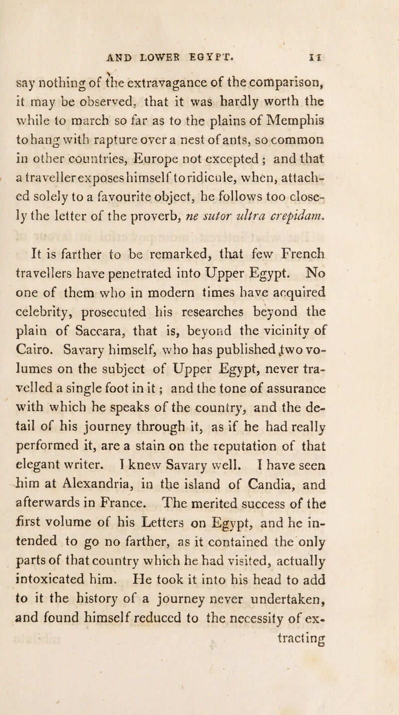 AND LOWER EGYPT. IÏ say nothing of the extravagance of the comparison, it may be observed, that it was hardly worth the while to march so far as to the plains of Memphis to hang with rapture over a nest of ants, so common in other countries, Europe not excepted ; and that a travellerexposeshimself toridicule, when, attach¬ ed solely to a favourite object, he follows too close¬ ly the letter of the proverb, ne sut or ultra crepidam, It is farther to be remarked, that few French travellers have penetrated into Upper Egypt. No one of them who in modern times have acquired celebrity, prosecuted his researches beyond the plain of Saccara, that is, beyond the vicinity of Cairo, Savary himself, who has published f wo vo¬ lumes on the subject of Upper Egypt, never tra¬ velled a single foot in it ; and the tone of assurance with which he speaks of the country, and the de¬ tail of his journey through it, as if he had really performed it, are a stain on the reputation of that elegant writer. I knew Savary well. I have seen him at Alexandria, in the island of Candia, and afterwards in France. The merited success of the first volume of his Letters on Egypt, and he in¬ tended to go no farther, as it contained the only parts of that country which he had visited, actually intoxicated him. Fie took it into his head to add to it the history of a journey never undertaken, and found himself reduced to the necessity of ex¬ tracting