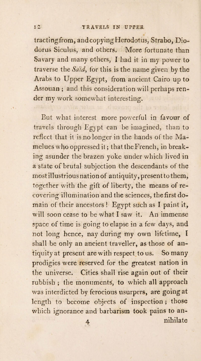 tractingfrom, and copying Herodotus, Strabo, Dio¬ dorus Siculus, and others. More fortunate than Sa vary and many others, I had it in my power to traverse the Said, for this is the name given by the Arabs to Upper Egypt, from ancient Cairo up to Assouan ; and this consideration will perhaps ren¬ der my work somewhat interesting. » But what interest more powerful in favour of travels through Egypt can be imagined, than to reflect that it is no longer in the hands of the Ma- melucs who oppressed it; that the French, in break¬ ing asunder the brazen yoke under which lived in a state of brutal subjection the descendants of the most illustrious nation of antiquity, present to them, together with the gift of liberty, the means of re¬ covering illumination and the sciences, the first do¬ main of their ancestors ! Egypt such as I paint it, will soon cease to be what I saw it. An immense space of time is going to elapse in a few days, and not long hence, nay during my own lifetime, I shall be only an ancient traveller, as those of an¬ tiquity at present are with respect to us. So many prodigies were reserved for the greatest nation in the universe. Cities shall rise again out of their rubbish ; the monuments, to which all approach was interdicted by ferocious usurpers, are going at length to become objects of inspection ; those which ignorance and barbarism took pains to an- 4 nihilate