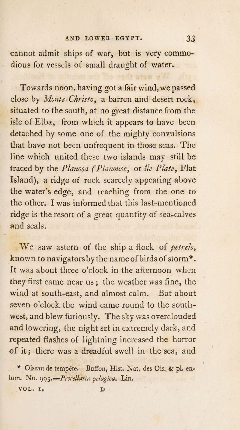 cannot admit ships of war* but is very commo¬ dious for vessels of small draught of water. Towards noon, having got a fair wind, we passed close by Monte-Christo, a barren and desert rock* situated to the south, at no great distance from the isle of Elba, from which it appears to have been detached by some one of the mighty convulsions that have not been unfrequent in those seas. The line which united these two islands may still be traced by the Planosa (Planouse, or île Plate, Flat Island), a ridge of rock scarcely appearing above the water’s edge, and reaching from the one to the other. I was informed that this last-mentioned ridge is the resort of a great quantity of sea-calves and seals. We saw astern of the ship a flock of petrels, known to navigators by the name of birds of storm*. It was about three o’clock in the afternoon when they first came near us ; the weather was fine, the wind at south-east, and almost calm. But about seven o’clock the wind came round to the south¬ west, and blew furiously. The sky was overclouded and lowering, the night set in extremely dark, and repeated flashes of lightning increased the horror of it; there was a dreadful swell in the sea, and * Oiseau de tempête. Buffon, Hist. Nat, des Ois, pi, lum. No. 993**-*Procellaria pelagica* JLifl. VOL. I, ©