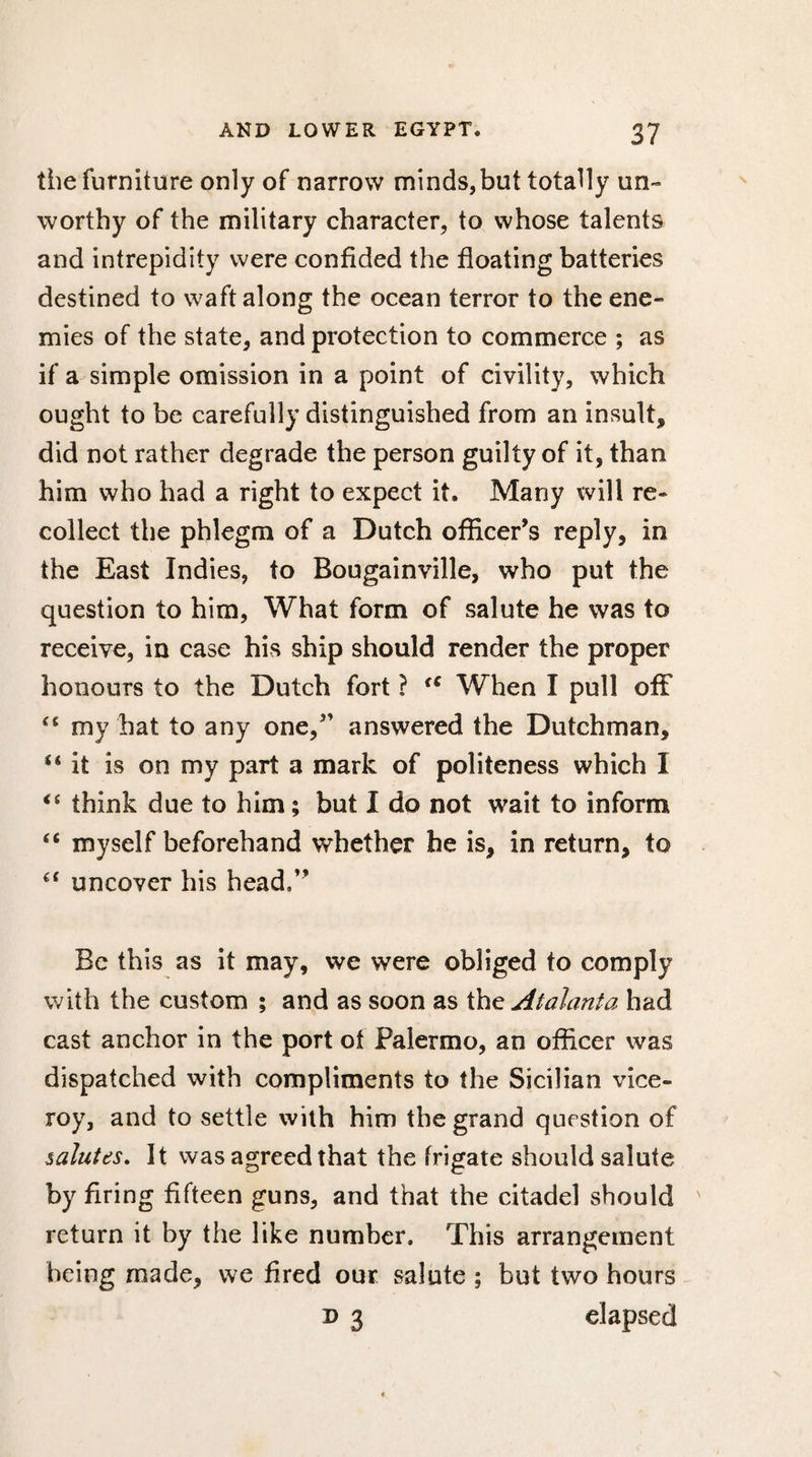 the furniture only of narrow minds,but totally un¬ worthy of the military character, to whose talents and intrepidity were confided the floating batteries destined to waft along the ocean terror to the ene¬ mies of the state, and protection to commerce ; as if a simple omission in a point of civility, which ought to be carefully distinguished from an insult, did not rather degrade the person guilty of it, than him who had a right to expect it. Many will re¬ collect the phlegm of a Dutch officer’s reply, in the East Indies, to Bougainville, who put the question to him, What form of salute he was to receive, in case his ship should render the proper honours to the Dutch fort ? tc When I pull off “ my hat to any one,” answered the Dutchman, “it is on my part a mark of politeness which I “ think due to him ; but I do not wait to inform “ myself beforehand whether he is, in return, to “ uncover his head,” Be this as it may, we were obliged to comply with the custom ; and as soon as the Atalanta had cast anchor in the port ot Palermo, an officer was dispatched with compliments to the Sicilian vice¬ roy, and to settle with him the grand question of salutes. It was agreed that the frigate should salute by firing fifteen guns, and that the citadel should return it by the like number. This arrangement being made, we fired our salute ; but two hours d 3 elapsed
