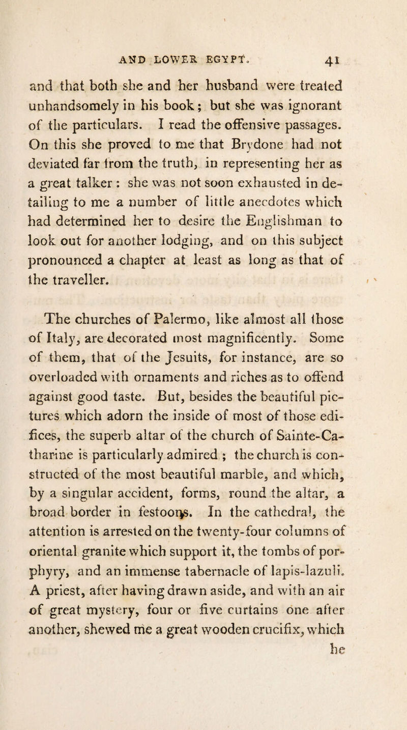 and that both she and her husband were treated unhandsomely in his book ; but she was ignorant of the particulars. I read the offensive passages. On this she proved to me that Brydone had not deviated far from the truth, in representing her as a great talker : she was not soon exhausted in de¬ tailing to me a number of little anecdotes which had determined her to desire the Englishman to look out for another lodging, and on this subject pronounced a chapter at least as long as that of the traveller. The churches of Palermo, like almost all those of Italy, are decorated most magnificently. Some of them, that of the Jesuits, for instance, are so overloaded with ornaments and riches as to offend against good taste. But, besides the beautiful pic¬ tures which adorn the inside of most of those edi¬ fices, the superb altar of the church of Sainte-Ca- tharine is particularly admired ; the church is con^ structed of the most beautiful marble, and which, by a singular accident, forms, round the altar, a broad border in festoor^s. In the cathedral, the attention is arrested on the twenty-four columns of oriental granite which support it, the tombs of por¬ phyry, and an immense tabernacle of lapis-lazuli. A priest, after having drawn aside, and with an air of great mystery, four or five curtains one after another, shewed me a great wooden crucifix, which