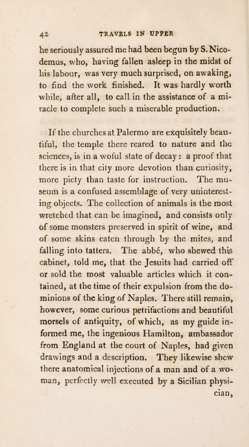 he seriously assured me had been begun by S.Nico- demus, who, having fallen asleep in the midst of his labour, was very much surprised, on awaking, to find the work finished. It was hardly worth while, after all, to call in the assistance of a mi¬ racle to complete such a miserable production. If the churches at Palermo are exquisitely beau¬ tiful, the temple there reared to nature and the sciences, is in a woful state of decay : a proof that there is in that city more devotion than curiosity, more piety than taste for instruction. The mu¬ seum is a confused assemblage of very uninterest- ing objects. The collection of animals is the most wretched that can be imagined, and consists only of some monsters preserved in spirit of wine, and of some skins eaten through by the mites, and falling into tatters. The abbé, who shewed this cabinet, told me, that the Jesuits had carried off or sold the most valuable articles which it con¬ tained, at the time of their expulsion from the do¬ minions of the king of Naples. There still remain, however, some curious petrifactions and beautiful morsels of antiquity, of which, as my guide in¬ formed me, the ingenious Hamilton, ambassador from England at the court of Naples, had given drawings and a description. They likewise shew there anatomical injections of a man and of a wo¬ man, perfectly well executed by a Sicilian physi¬ cian,