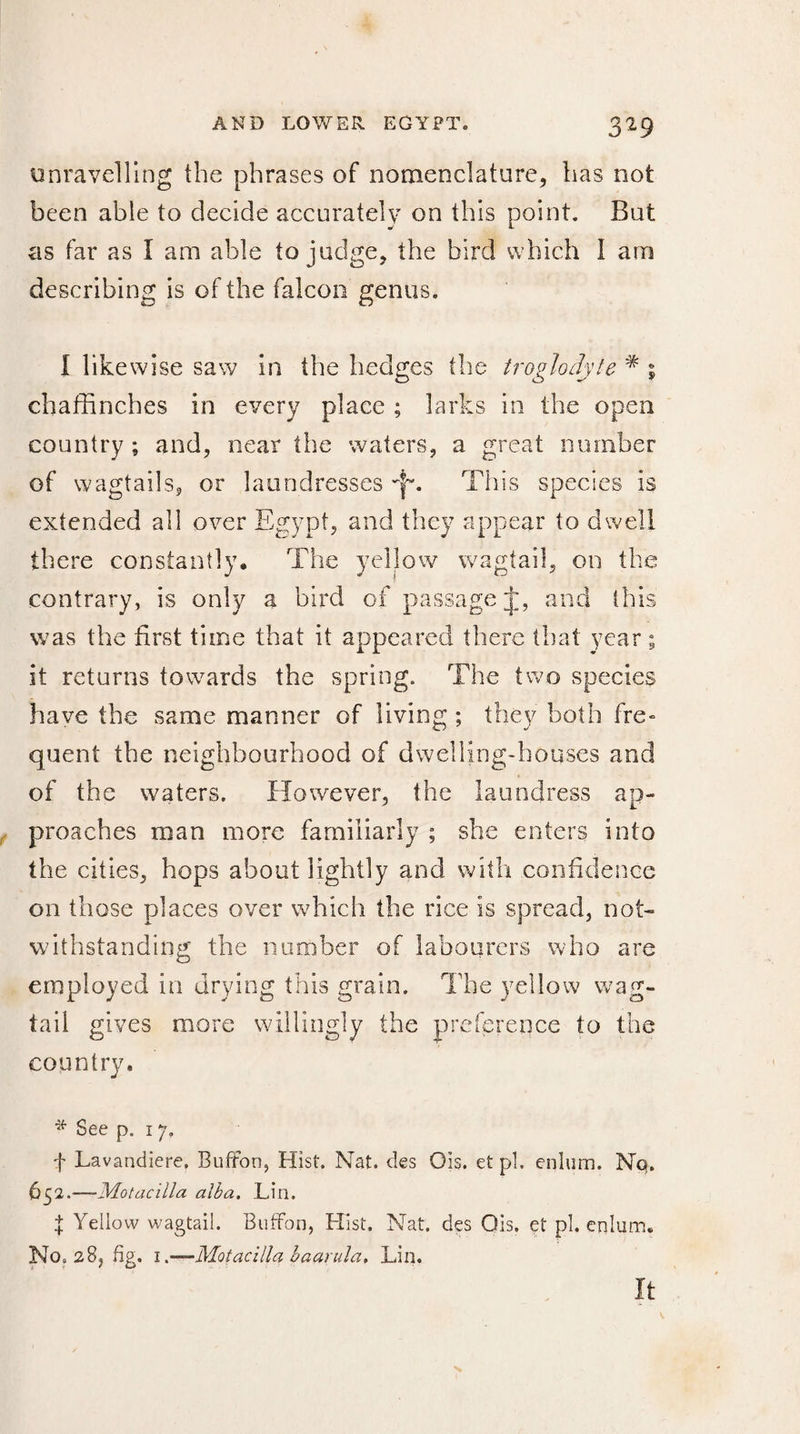 unravelling the phrases of nomenclature, has not been able to decide accurately on this point. But as far as I am able to judge, the bird which I am describing is of the falcon genus. I likewise saw in the hedges the troglodyte * % chaffinches in every place ; larks in the open country ; and, near the waters, a great number of wagtails, or laundresses Jf. This species is extended all over Egypt, and they appear to dwell there constantly. The yellow wagtail, on the contrary, is only a bird of passage and ibis was the first time that it appeared there that year ; it returns towards the spring. The two species have the same manner of living ; they both fre¬ quent the neighbourhood of dwelling-houses and of the waters. However, the laundress ap¬ proaches man more familiarly ; she enters into the cities, hops about lightly and with confidence on those places over which the rice is spread, not¬ withstanding the number of labourers who are employed in drying this grain. The yellow wag¬ tail gives more willingly the preference to the country. See p. 17. t Lavandière. Buffon, Hist. Nat. des Ois. et pi. enlum. Nq. 652•—Motacilla alba. Lin. Î Yellow wagtail. Buffon, Hist. Nat. des Ois. et pi. enlum. No. 28, fig. 1 .—Motacilla baarula, Lin. It