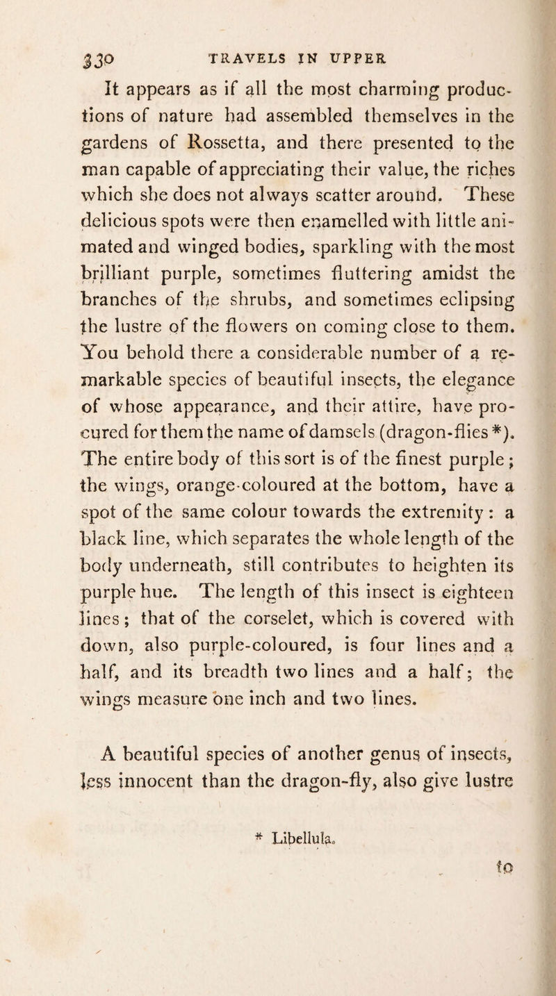 It appears as if all the most charming produc¬ tions of nature had assembled themselves in the gardens of Rossetta, and there presented to the man capable of appreciating their value, the riches which she does not always scatter around. These delicious spots were then enamelled with little ani¬ mated and winged bodies, sparkling with the most brilliant purple, sometimes fluttering amidst the branches of the shrubs, and sometimes eclipsing the lustre of the flowers on coming close to them. You behold there a considerable number of a re- * ■ * \ markable species of beautiful insects, the elegance of whose appearance, and their attire, have pro¬ cured for them the name of damsels (dragon-flies*). The entire body of this sort is of the finest purple ; the wings, orange-coloured at the bottom, have a spot of the same colour towards the extremity : a black line, which separates the whole length of the body underneath, still contributes to heighten its purple hue. The length of this insect is eighteen lines ; that of the corselet, which is covered with down, also purple-coloured, is four lines and a half, and its breadth two lines and a half ; the wings measure one inch and two lines. A beautiful species of another genus of insects, less innocent than the dragon-fly, also give lustre * Libellais, to