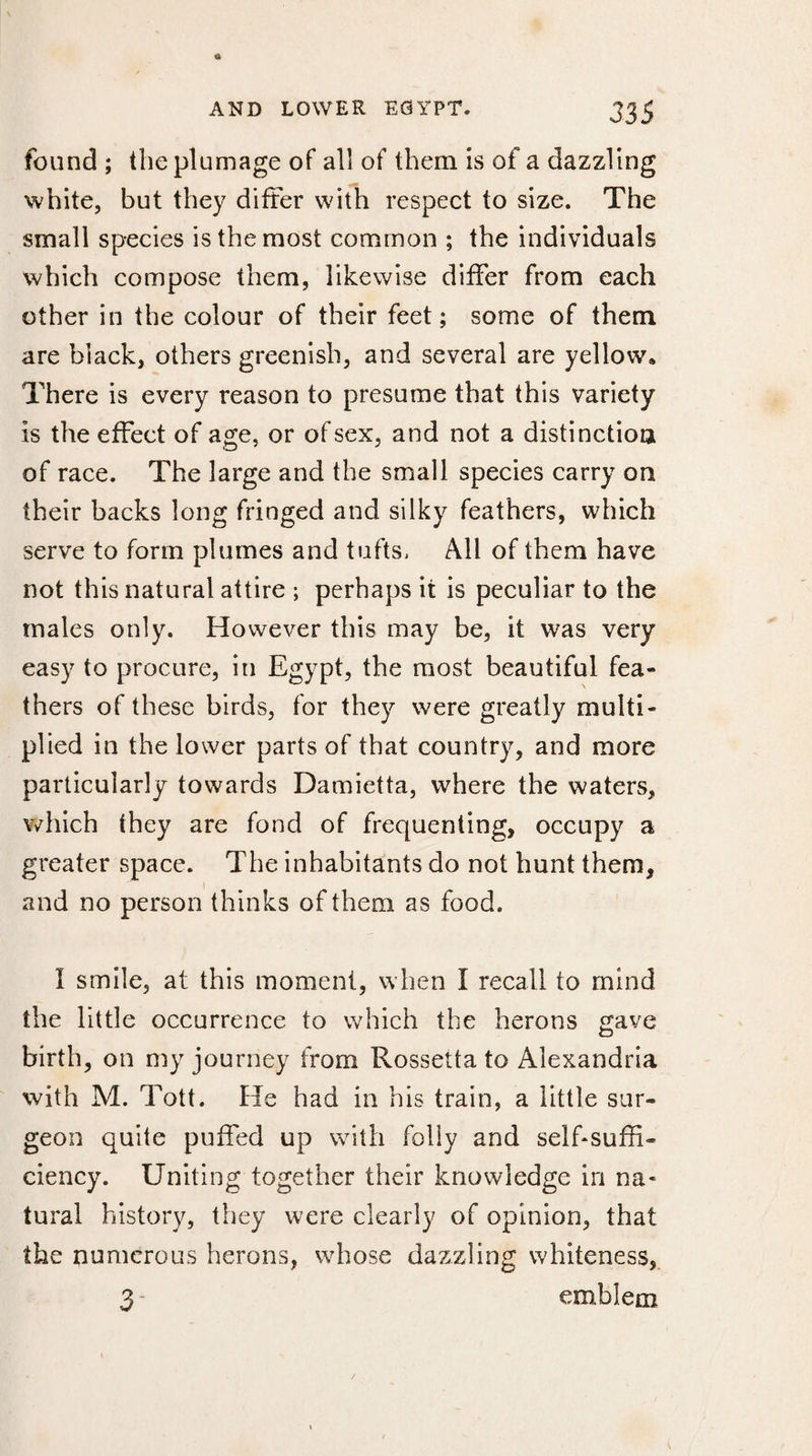 found ; the plumage of all of them is of a dazzling white, but they differ with respect to size. The small species is the most common ; the individuals which compose them, likewise differ from each other in the colour of their feet; some of them are black, others greenish, and several are yellow. There is every reason to presume that this variety is the effect of age, or of sex, and not a distinction of race. The large and the small species carry on their backs long fringed and silky feathers, which serve to form plumes and tufts, All of them have not this natural attire ; perhaps it is peculiar to the males only. However this may be, it was very easy to procure, in Egypt, the most beautiful fea¬ thers of these birds, for they were greatly multi¬ plied in the lower parts of that country, and more particularly towards Damietta, where the waters, which they are fond of frequenting, occupy a greater space. The inhabitants do not hunt them, and no person thinks of them as food. 1 smile, at this moment, when I recall to mind the little occurrence to which the herons gave birth, on my journey from Rossetfa to Alexandria with M. Tott. He had in his train, a little sur¬ geon quite puffed up with folly and selfsuffi¬ ciency. Uniting together their knowledge in na¬ tural history, they were clearly of opinion, that the numerous herons, whose dazzling whiteness, 3- emblem