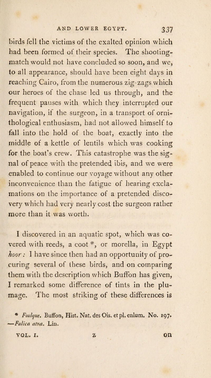 birds fell the victims of the exalted opinion which had been formed of their species. The shooting- match would not have concluded so soon, and we, to all appearance, should have been eight days in reaching Cairo, from the numerous zig zags which our heroes of the chase led us through, and the frequent pauses with which they interrupted our navigation, if the surgeon, in a transport of orni¬ thological enthusiasm, bad not allowed himself to fall into the hold of the boat, exactly into the middle of a kettle of lentils which was cooking for the boat’s crew. This catastrophe was the sig¬ nal of peace with the pretended ibis, and we were enabled to continue our voyage without any other inconvenience than the fatigue of hearing excla¬ mations on the importance of a pretended disco¬ very which had very nearly cost the surgeon rather more than it was worth. I discovered in an aquatic spot, which was co¬ vered with reeds, a coot or morella, in Egypt hoor : Î have since then had an opportunity of pro¬ curing several of these birds, and on comparing them with the description which BufFon has given, I remarked some difference of tints in the plu¬ mage. The most striking of these differences is * Foulque. BufFon, Hist, Nat. des Ois, et pi. enlum. No. 197. Fulica atra. Lin® Z YOL. r* on