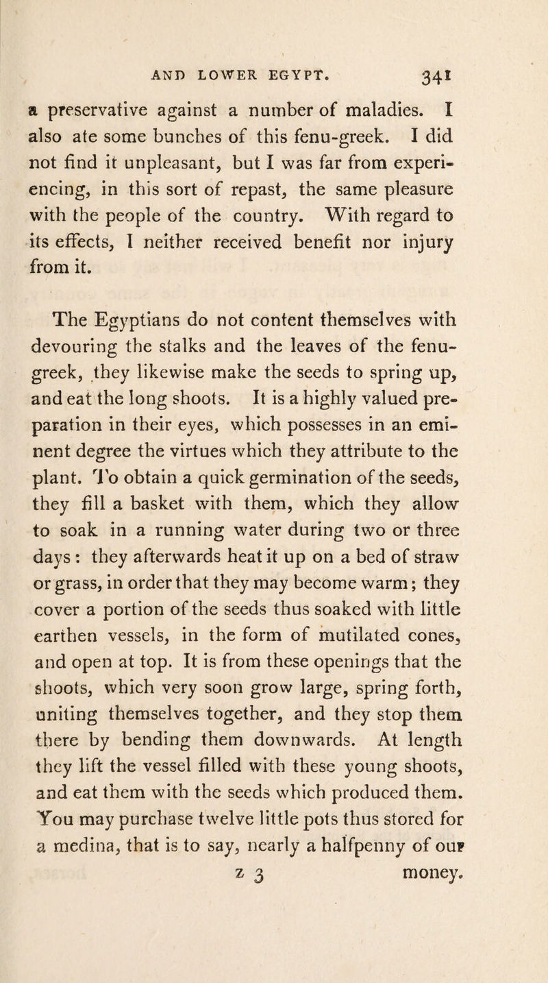 34* a preservative against a number of maladies. I also ate some bunches of this fenu-greek. I did not find it unpleasant, but I was far from experi¬ encing, in this sort of repast, the same pleasure with the people of the country. With regard to its effects, I neither received benefit nor injury from it. The Egyptians do not content themselves with devouring the stalks and the leaves of the fenu¬ greek, they likewise make the seeds to spring up, and eat the long shoots. It is a highly valued pre¬ paration in their eyes, which possesses in an emi¬ nent degree the virtues which they attribute to the plant. To obtain a quick germination of the seeds, they fill a basket with them, which they allow to soak in a running water during two or three days : they afterwards heat it up on a bed of straw or grass, in order that they may become warm ; they cover a portion of the seeds thus soaked with little earthen vessels, in the form of mutilated cones, and open at top. It is from these openings that the shoots, which very soon grow large, spring forth, uniting themselves together, and they stop them there by bending them downwards. At length they lift the vessel filled with these young shoots, and eat them with the seeds which produced them. You may purchase twelve little pots thus stored for a medina, that is to say, nearly a halfpenny of oup z 3 money.