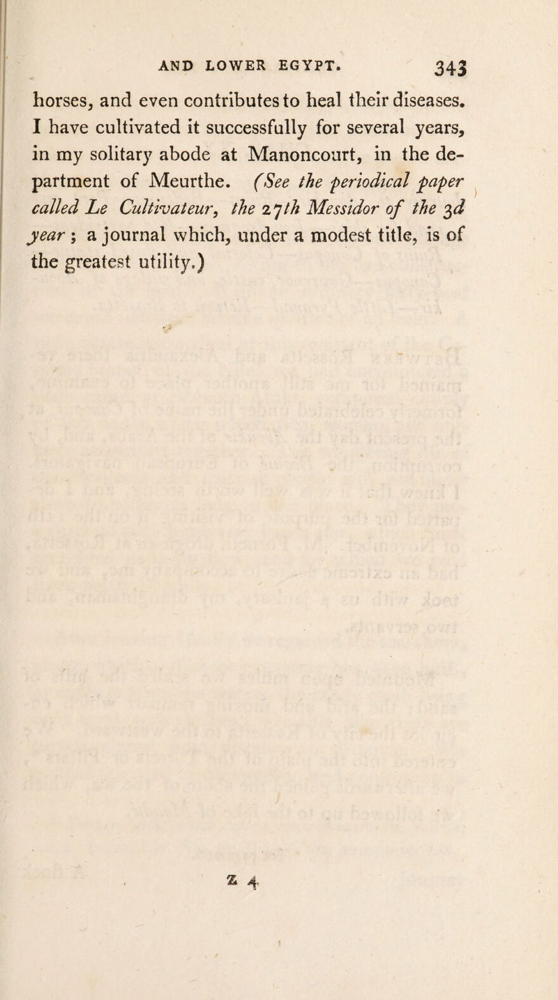 horses, and even contributes to heal their diseases. I have cultivated it successfully for several years, in my solitary abode at Manoncourt, in the de¬ partment of Meurthe. (See the 'periodical paper called Le Cultivateur, the z^jth Messidor of the year ; a journal which, under a modest title, is of the greatest utility.)