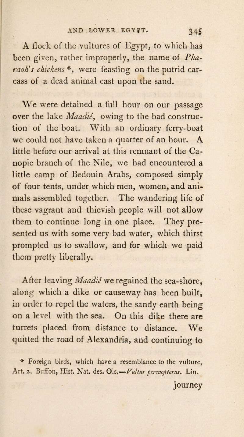 AND LOWER EG YJT. 34J • » A flock of the vultures of Egypt, to which has been given, rather improperly, the name of Pha¬ raoh's chickens *, were feasting on the putrid car¬ cass of a dead animal cast upon the sand. We were detained a full hour on our passage over the lake Maadiê, owing to the bad construc¬ tion of the boat. With an ordinary ferry-boat we could not have taken a quarter of an hour. A little before our arrival at this remnant of the Ca¬ nopic branch of the Nile, we had encountered a little camp of Bedouin Arabs, composed simply of four tents, under which men, women, and ani¬ mals assembled together. The wandering life of these vagrant and thievish people will not allow them to continue long in one place. They pre¬ sented us with some very bad water, which thirst prompted us to swallow, and for which we paid them pretty liberally. After leaving Maadiê we regained the sea-shore, along which a dike or causeway has been built, in order to repel the waters, the sandy earth being on a level with the sea. On this dike there are turrets placed from distance to distance. We quitted the road of Alexandria, and continuing to * Foreign birds, which have a resemblance to the vulture. Art. 2. Buffon, Hist. Nat» des, Ois,—Fultur percnopterus, Lin. journey