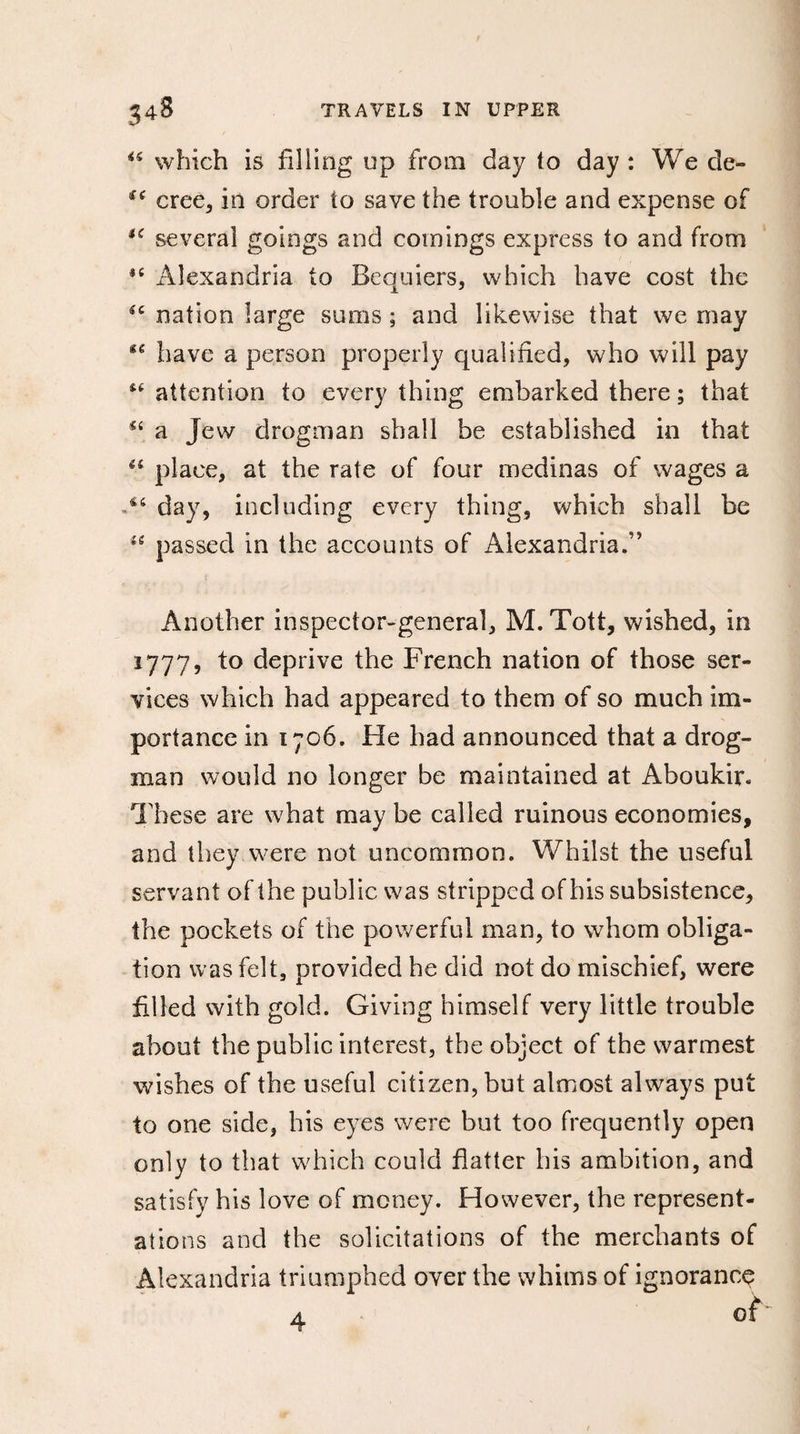 *s which is filling up from day to day : We de- £( cree, in order to save the trouble and expense of u several goings and comings express to and from Alexandria to Bequiers, which have cost the “ nation large sums ; and likewise that we may have a person properly qualified, who will pay attention to every thing embarked there ; that “ a Jew drogman shall be established in that “ place, at the rate of four medinas of wages a day, including every thing, which shall be 16 passed in the accounts of Alexandria.” Another inspector-general, M. Tott, wished, in 1777, to deprive the French nation of those ser¬ vices which had appeared to them of so much im¬ portance in 1706. He had announced that a drog¬ man would no longer be maintained at Aboukir* These are what may be called ruinous economies, and they were not uncommon. Whilst the useful servant of the public was stripped of bis subsistence, the pockets of the powerful man, to whom obliga¬ tion was felt, provided he did not do mischief, were filled with gold. Giving himself very little trouble about the public interest, the object of the warmest wishes of the useful citizen, but almost always put to one side, bis eyes were but too frequently open only to that which could flatter bis ambition, and satisfy his love of money. However, the represent¬ ations and the solicitations of the merchants of Alexandria triumphed over the whims of ignorance a of
