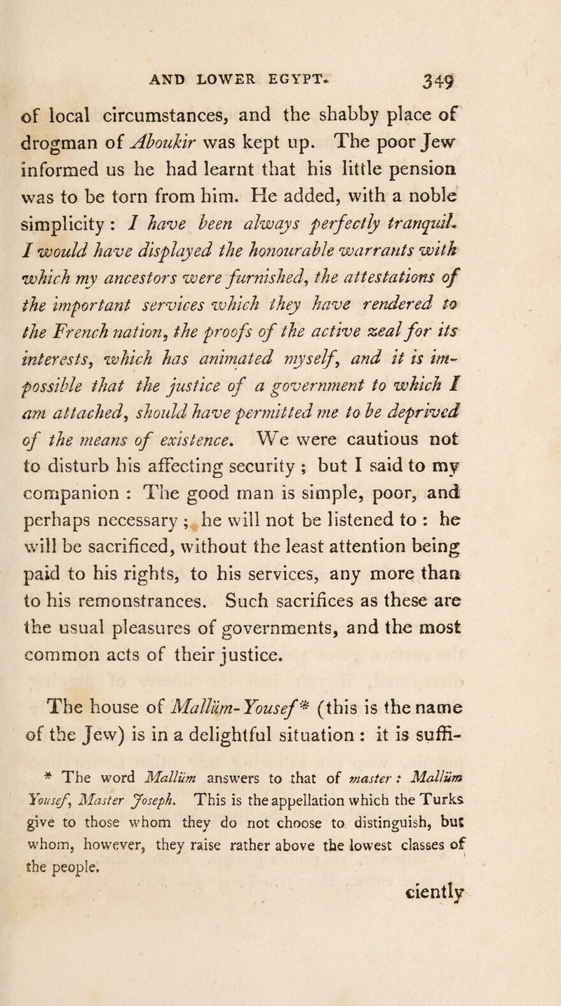 of local circumstances, and the shabby place of drogman of Aboukir was kept up. The poor Jew informed us he had learnt that his little pension was to be torn from him. He added, with a noble simplicity : 1 have been always perfectly tranquil* I would have displayed the honourable warrants with which my ancestors were furnished, the attestations of the important services which they have rendered to the French nation, the proofs of the active zeal for its interests, which has animated myself \ and it is im¬ possible that the justice of a government to which I am attached, should have permitted me to be deprived of the means of existence. We were cautious not to disturb his affecting security ; but I said to my companion : The good man is simple, poor, and perhaps necessary ; he will not be listened to : he will be sacrificed, without the least attention being paid to his rights, to his services, any more than to his remonstrances. Such sacrifices as these are the usual pleasures of governments, and the most common acts of their justice. The house of Mallum-Yousef * (this is the name of the Jew) is in a delightful situation : it is suffi- * The word Mallüm answers to that of master : Mallüm Yousef, Master Joseph. This is the appellation which the Turks give to those whom they do not choose to distinguish, but whom, however, they raise rather above the lowest classes of the people, ciently
