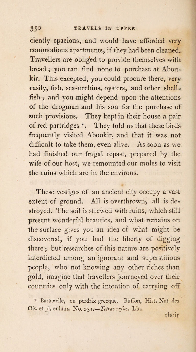 cientîy spacious, and would have afforded very commodious apartments, if they had been cleaned. Travellers are obliged to provide themselves with bread ; you can find none to purchase at Abou¬ kir. This excepted, you could procure there, very easily, fish, sea-urchins, oysters, and other shell¬ fish ; and you might depend upon the attentions of the drogman and his son for the purchase of such provisions. They kept in their house a pair of red partridges *. They told us that these birds frequently visited Aboukir, and that it was not difficult to take them, even alive. As soon as we had finished our frugal repast, prepared by the wife of our host, we remounted our mules to visit the ruins which are in the environs. These vestiges of an ancient city occupy a vast extent of ground. All is overthrown', all is de¬ stroyed. The soil is strewed with ruins, which still present wonderful beauties, and what remains on the surface gives you an idea of what might be discovered, if you had the liberty of digging there ; but researches of this nature are positively interdicted among an ignorant and superstitious people, who not knowing any other riches than gold, imagine that travellers journeyed over their countries only with the intention of carrying off * Bartavelle, ou perdrix grecque. BufFon, Hist. Nat des Ois. et pl, enlum. No. z\\a-~Tetrao rufus. Lin. their
