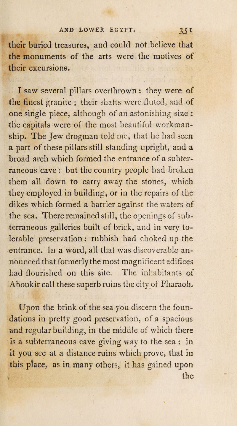 3,5* their buried treasures, and could not believe that the monuments of the arts were the motives of their excursions. I saw several pillars overthrown : they were of the finest granite ; their shafts were fluted, and of one single piece, although of an astonishing size : the capitals were of the most beautiful workman¬ ship. The Jew drogman told me, that he had seen a part of these pillars still standing upright, and a broad arch which formed the entrance of a subter¬ raneous cave : but the country people had broken them all down to carry away the stones, which they employed in building, or in the repairs of the dikes which formed a barrier against the waters of the sea. There remained still, the openings of sub¬ terraneous galleries built of brick, and in very to¬ lerable preservation: rubbish had choked up the entrance. In a word, all that was discoverable an- nounced that formerly the most magnificent edifices had flourished on this site. The inhabitants of Aboukir call these superb ruins the city of Pharaoh. Upon the brink of the sea you discern the foun¬ dations in pretty good preservation, of a spacious and regular building, in the middle of which there is a subterraneous cave giving way to the sea : in it you see at a distance ruins which prove, that in this place, as in many others, it has gained upon the