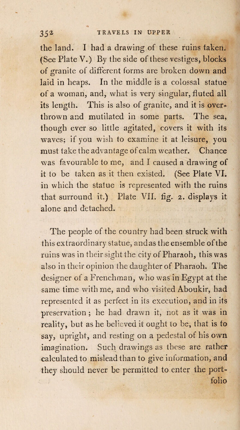 the land. I had a drawing of these ruins taken. (See Plate V.) By the side of these vestiges, blocks of granite of different forms are broken down and laid in heaps. In the middle is a colossal statue of a woman, and, what is very singular, fluted all its length. This is also of granite, and it is over¬ thrown and mutilated in some parts. The sea, though ever so little agitated, covers it with its waves; if you wish to examine it at leisure, you must take the advantage of calm weather. Chance was favourable to me, and I caused a drawing of it to be taken as it then existed. (See Plate VI. in which the statue is represented with the ruins that surround it.) Plate VII. fig. 2. displays it alone and detached. The people of the country had been struck with this extraordinary statue, and as the ensemble of the ruins was in their sight the city of Pharaoh, this was also in their opinion the daughter of Pharaoh. The designer of a Frenchman, who was in Egypt at the same time with me, and who visited Aboukir, had represented it as perfect in its execution, and in its preservation ; he had drawn it, not as it was in reality, but as he believed it ought to be, that is to say, upright, and resting on a pedestal of his own imagination. Such drawings as these are rather calculated to mislead than to give information, and they should never be permitted to enter the port¬ folio