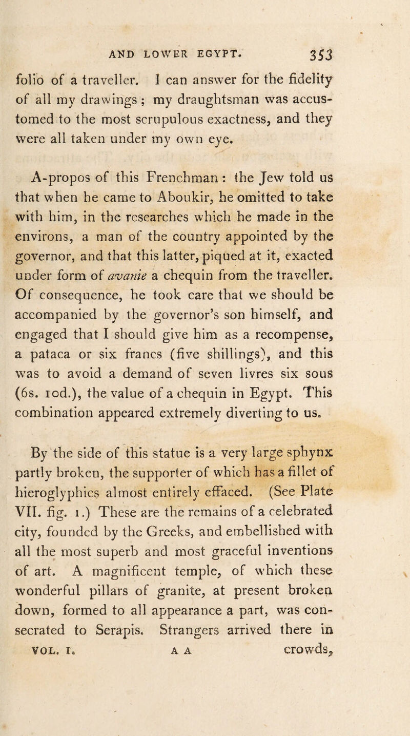 folio of a traveller. 1 can answer for the fidelity of all my drawings ; my draughtsman was accus» tomed to the most scrupulous exactness* and they were all taken under my own eye. A-propos of this Frenchman: the Jew told us that when he came to Aboukir* he omitted to take with him, in the researches which he made in the environs, a man of the country appointed by the governor, and that this latter, piqued at it, exacted under form of avanie a chequin from the traveller. Of consequence, he took care that we should be accompanied by the governor's son himself, and engaged that I should give him as a recompense, a pataca or six francs (five shillings), and this was to avoid a demand of seven livres six sous (6s. iod.), the value of a chequin in Egypt. This combination appeared extremely diverting to us. By the side of this statue is a very large sphynx partly broken, the supporter of which has a fillet ot hieroglyphics almost entirely effaced. (See Plate VII. fig. i.) These are the remains of a celebrated city, founded by the Greeks, and embellished with all the most superb and most graceful inventions of art. A magnificent temple, of which these wonderful pillars of granite, at present broken down, formed to all appearance a part, was con¬ secrated to Serapis. Strangers arrived there in vol. i. a a crowds.