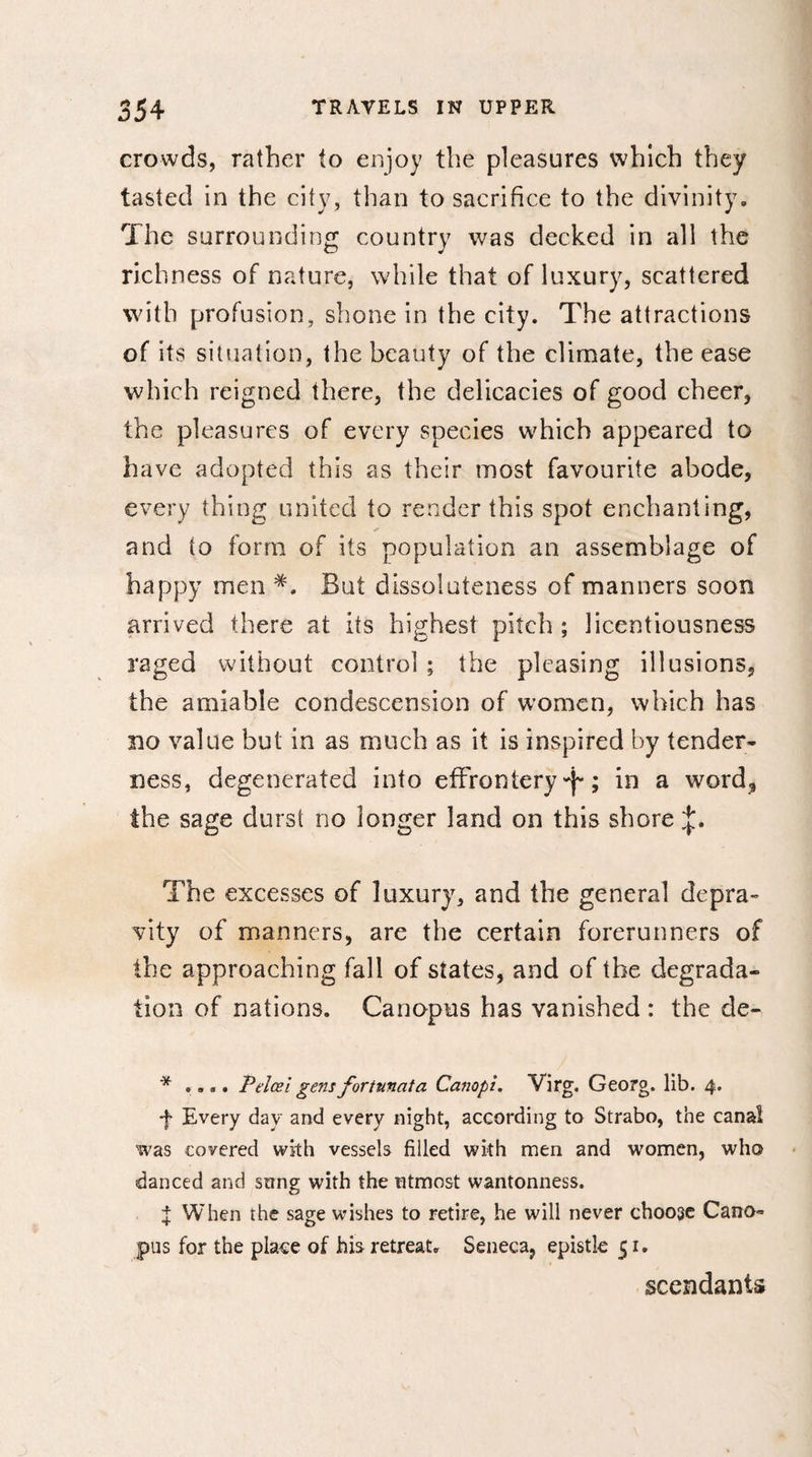 crowds, rather to enjoy the pleasures which they tasted in the city, than to sacrifice to the divinity* The surrounding country was decked in all the richness of nature, while that of luxury, scattered with profusion, shone in the city. The attractions of its situation, the beauty of the climate, the ease which reigned there, the delicacies of good cheer, the pleasures of every species which appeared to have adopted this as their most favourite abode, every thing united to render this spot enchanting, and to form of its population an assemblage of happy men But dissoluteness of manners soon arrived there at its highest pitch ; licentiousness raged without control ; the pleasing illusions, the amiable condescension of women, which has no value but in as much as it is inspired by tender* ness, degenerated into effrontery ^ ; in a word* the sage durst no longer land on this shore The excesses of luxury, and the general depra¬ vity of manners, are the certain forerunners of the approaching fall of states, and of the degrada¬ tion of nations. Canopus has vanished : the de- * .... Pelœi gens fortunata Canopi. Virg. Georg, lib. 4. f Every day and every night, according to Strabo, the canal was covered with vessels filled with men and women, who danced and sting with the utmost wantonness. I When the sage wishes to retire, he will never choose Cano* pus for the place of his retreat. Seneca, epistle 51. scendants