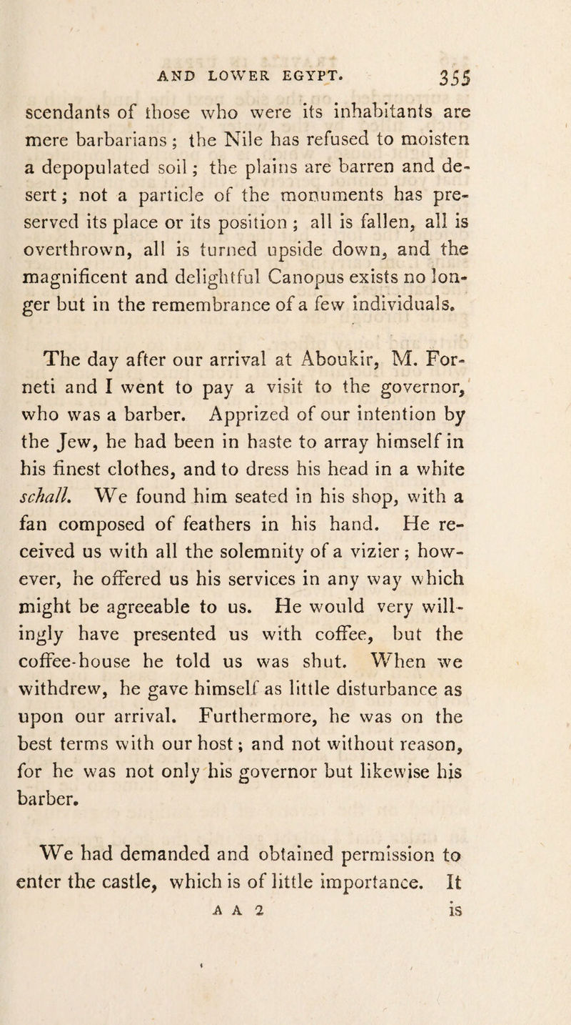 scendants of those who were its inhabitants are mere barbarians ; the Nile has refused to moisten a depopulated soil ; the plains are barren and de™ sert; not a particle of the monuments has pre¬ served its place or its position ; all is fallen, all is overthrown, all is turned upside down, and the magnificent and delightful Canopus exists no lon¬ ger but in the remembrance of a few individuals. The day after our arrival at Aboukir, M. For- neti and I went to pay a visit to the governor, who was a barber. Apprized of our intention by the Jew, he had been in haste to array himself in his finest clothes, and to dress his head in a white schalL We found him seated in his shop, with a fan composed of feathers in his hand. He re¬ ceived us with all the solemnity of a vizier ; how¬ ever, he offered us his services in any way which might be agreeable to us. He would very will¬ ingly have presented us with coffee, but the coffee-house he told us was shut. When we withdrew, he gave himself as little disturbance as upon our arrival. Furthermore, he was on the best terms with our host ; and not without reason, for he was not only his governor but likewise his barber. We had demanded and obtained permission to enter the castle, which is of little importance. It A A 2 i / IS