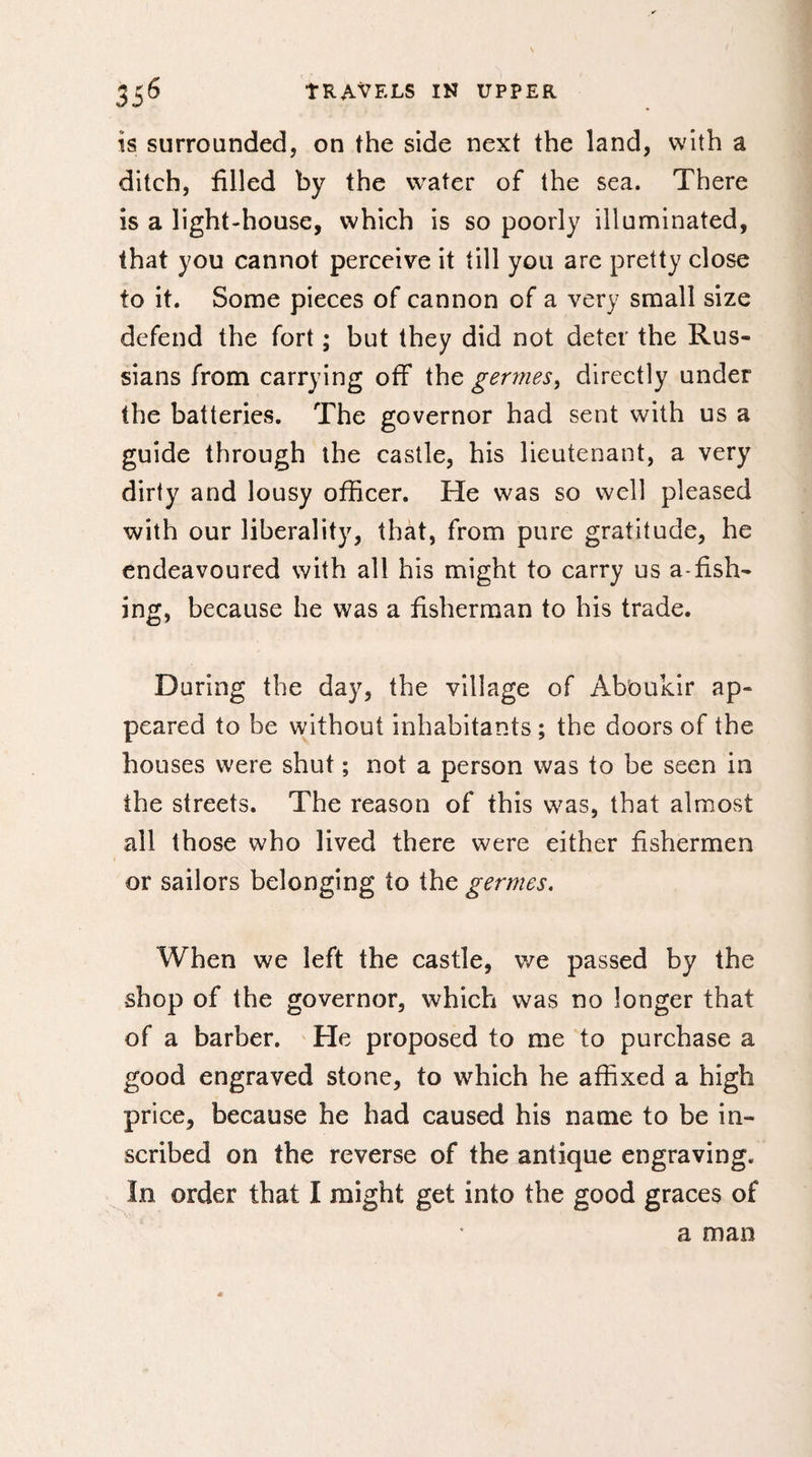 is surrounded, on the side next the land, with a ditch, filled by the water of the sea. There is a light-house, which is so poorly illuminated, that you cannot perceive it till you are pretty close to it. Some pieces of cannon of a very small size defend the fort ; but they did not deter the Rus¬ sians from carrying off the germes, directly under the batteries. The governor had sent with us a guide through the castle, his lieutenant, a very dirty and lousy officer. He was so well pleased with our liberality, thàt, from pure gratitude, he endeavoured with all his might to carry us a-fish¬ ing, because he was a fisherman to his trade. During the day, the village of Aboukir ap¬ peared to be without inhabitants ; the doors of the houses were shut ; not a person was to be seen in the streets. The reason of this was, that almost all those who lived there were either fishermen or sailors belonging to the germes. When we left the castle, v/e passed by the shop of the governor, which was no longer that of a barber. He proposed to me to purchase a good engraved stone, to which he affixed a high price, because he had caused his name to be in¬ scribed on the reverse of the antique engraving. In order that I might get into the good graces of a man