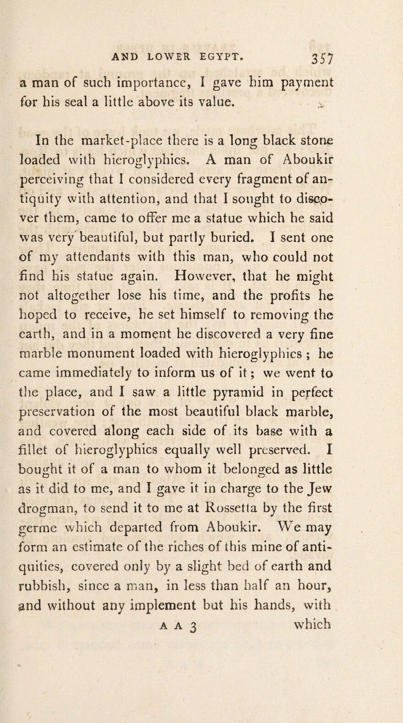 a man of such importance, I gave him payment for his seal a little above its value. In the market-place there is a long black stone loaded with hieroglyphics. A man of Aboukir perceiving that I considered every fragment of an¬ tiquity with attention, and that I sought to disco¬ ver them, came to offer me a statue which he said was very beautiful, but partly buried. I sent one of my attendants with this man, who could not find his statue again. However, that he might not altogether lose his time, and the profits he hoped to receive, he set himself to removing the earth, and in a moment he discovered a very fine marble monument loaded with hieroglyphics ; he came immediately to inform us of it ; we went to the place, and I saw a little pyramid in perfect preservation of the most beautiful black marble, and covered along each side of its base with a fillet of hieroglyphics equally well preserved. X bought it of a man to whom it belonged as little as it did to me, and I gave it in charge to the Jew drogman, to send it to me at Rossetta by the first germe which departed from Aboukir. We may form an estimate of the riches of this mine of anti¬ quities, covered only by a slight bed of earth and rubbish, since a man, in less than half an hour, and without any implement but his hands, with
