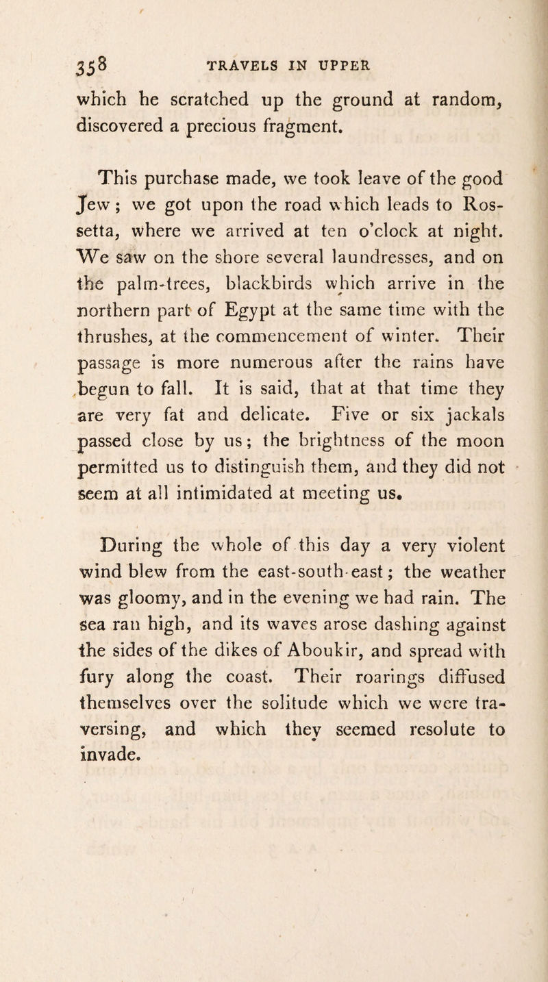 which he scratched up the ground at random, discovered a precious fragment. This purchase made, vve took leave of the good Jew ; we got upon the road which leads to Ros- setta, where we arrived at ten o’clock at night. We saw on the shore several laundresses, and on the palm-trees, blackbirds which arrive in the northern part of Egypt at the same time with the thrushes, at the commencement of winter. Their passage is more numerous after the rains have begun to fall. It is said, that at that time they are very fat and delicate. Five or six jackals passed close by us ; the brightness of the moon permitted us to distinguish them, and they did not seem at all intimidated at meeting us. During the whole of this day a very violent wind blew from the east-south-east; the weather was gloomy, and in the evening we had rain. The sea ran high, and its waves arose dashing against the sides of the dikes of Aboukir, and spread with fury along the coast. Their roarings diffused themselves over the solitude which we were tra¬ versing, and which they seemed resolute to invade.