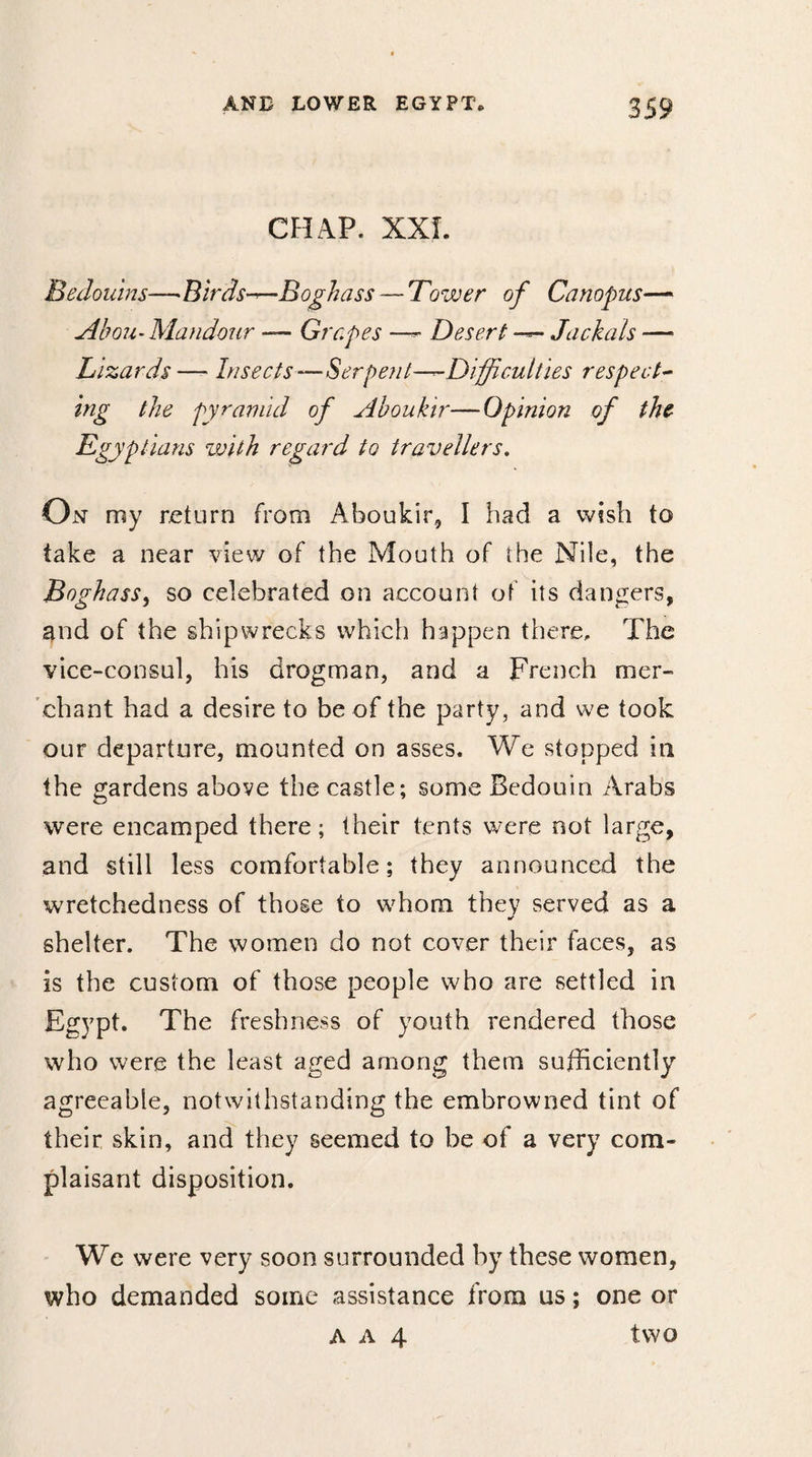 CHAP. XXL Bedouins—Birds—Boghass — Tower of Canopus— Abou-Mandour — Grapes — Desert — Jackals —• Lizards— Insects—Serpent—Difficulties respect¬ ing the pyramid of Aboukir—Opinion of the Egyptians with regard to travellers. On my return from Aboukir, I had a wish to take a near view of the Mouth of the Nile, the Boghass, so celebrated on account of its dangers, and of the shipwrecks which happen there. The vice-consul, his drogman, and a French mer¬ chant had a desire to be of the party, and we took our departure, mounted on asses. We stopped in the gardens above the castle; some Bedouin Arabs were encamped there; their tents were not large, and still less comfortable; they announced the wretchedness of those to whom they served as a shelter. The women do not cover their faces, as is the custom of those people who are settled in Egypt. The freshness of youth rendered those who were the least aged among them sufficiently agreeable, notwithstanding the embrowned tint of their skin, and they seemed to be of a very com¬ plaisant disposition. We were very soon surrounded by these women, who demanded some assistance from us ; one or a a 4 two