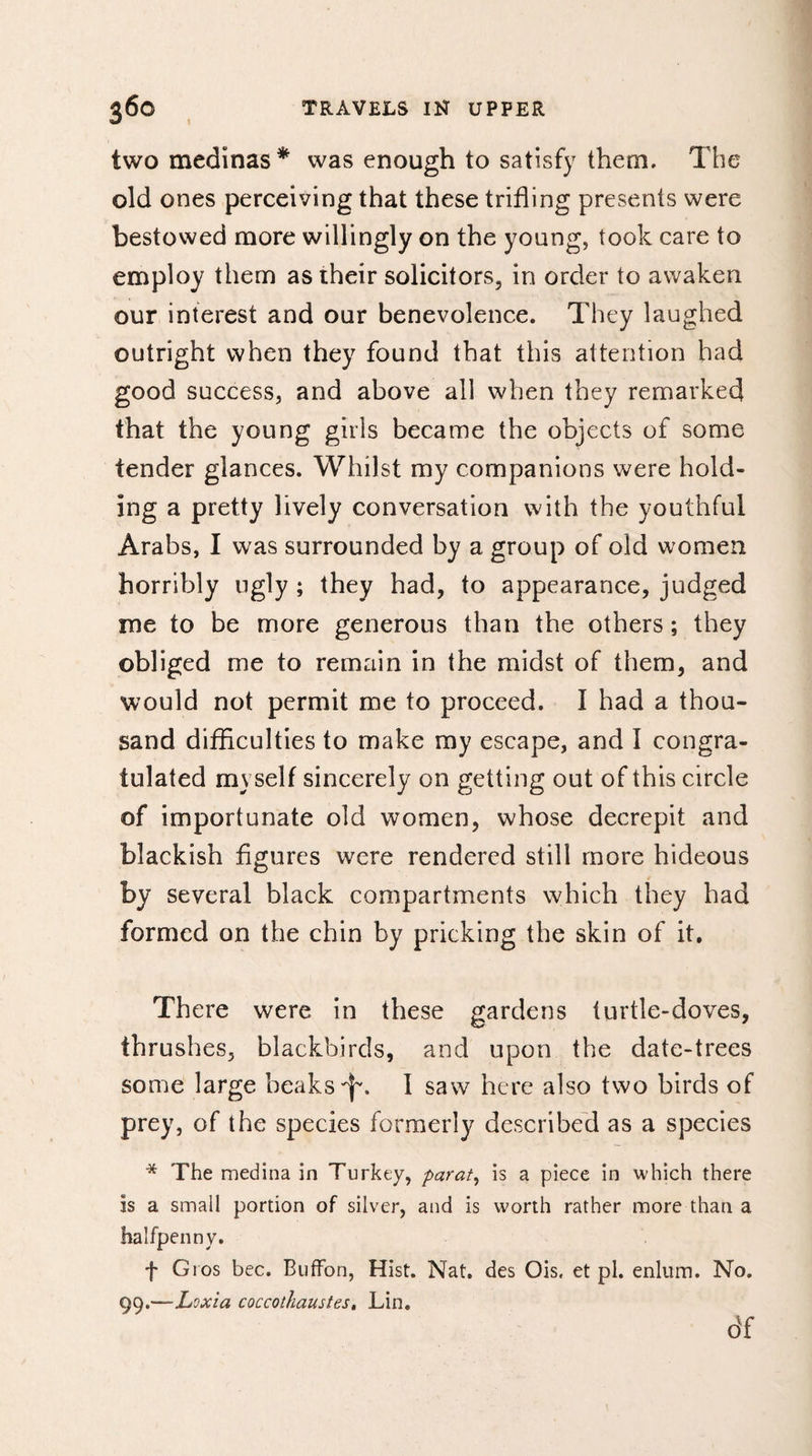 two medinas* was enough to satisfy them. The old ones perceiving that these trifling presents were bestowed more willingly on the young, took care to employ them as their solicitors, in order to awaken our interest and our benevolence. They laughed outright when they found that this attention had good success, and above all when they remarked that the young girls became the objects of some tender glances. Whilst my companions were hold¬ ing a pretty lively conversation with the youthful Arabs, I was surrounded by a group of old women horribly ugly ; they had, to appearance, judged me to be more generous than the others ; they obliged me to remain in the midst of them, and would not permit me to proceed. I had a thou¬ sand difficulties to make my escape, and I congra¬ tulated myself sincerely on getting out of this circle of importunate old women, whose decrepit and blackish figures were rendered still more hideous by several black compartments which they had formed on the chin by pricking the skin of it. There were in these gardens turtle-doves, thrushes, blackbirds, and upon the date-trees some large beaks 'f. I saw here also two birds of prey, of the species formerly described as a species * The medina in Turkey, parat, is a piece in which there is a small portion of silver, and is worth rather more than a halfpenny. f Gios bee. BufFon, Hist. Nat. des Ois. et pi. enlum. No. 99.—Loxia coccothaustes, Lin. df
