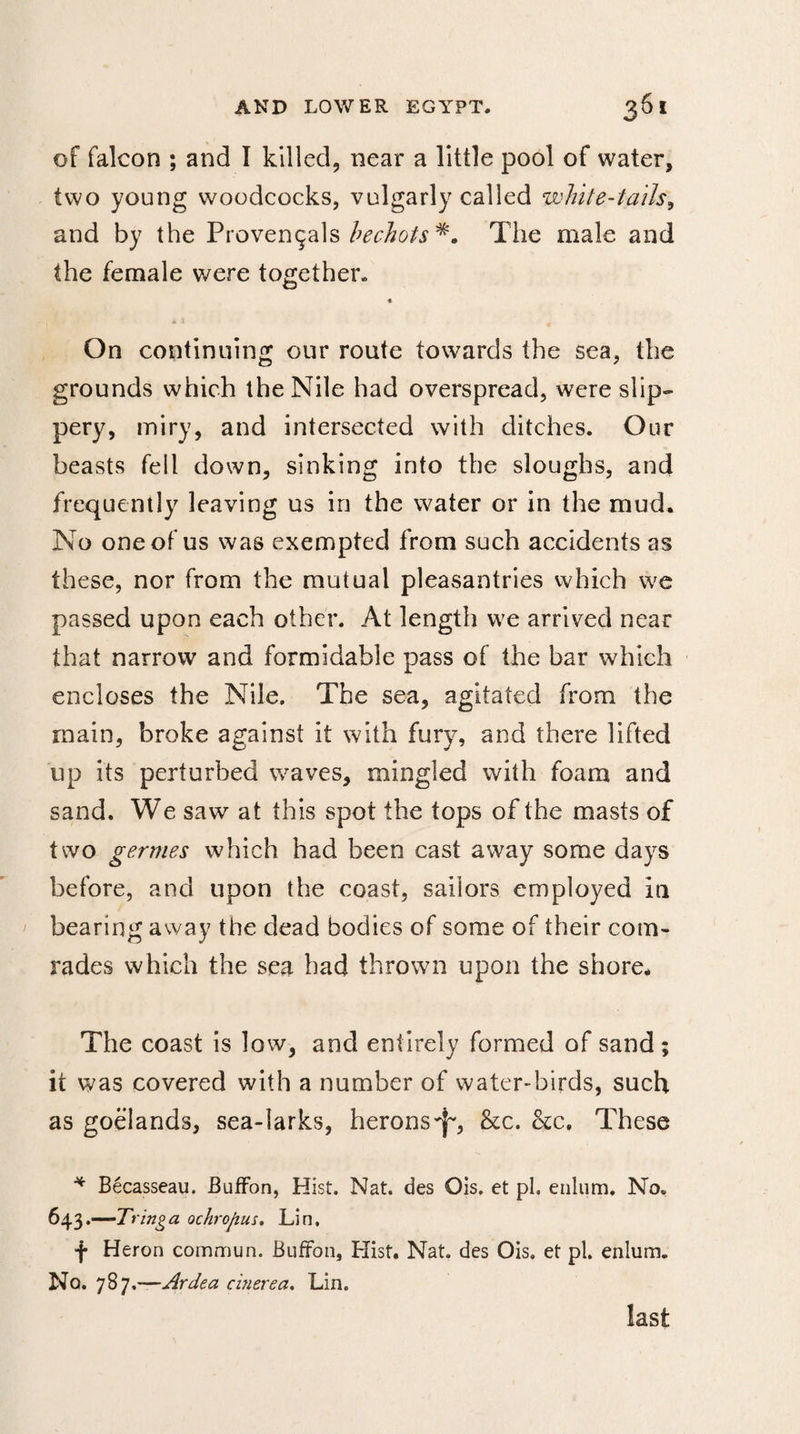 of falcon ; and I killed, near a little pool of water, two young woodcocks, vulgarly called white-tails, and by the Provençals hechots The male and the female were together. « On continuing our route towards the sea, the grounds which the Nile had overspread, were slip¬ pery, miry, and intersected with ditches. Our beasts fell down, sinking into the sloughs, and frequently leaving us in the water or in the mud. No one of us was exempted from such accidents as these, nor from the mutual pleasantries which we passed upon each other. At length we arrived near that narrow and formidable pass of the bar which encloses the Nile. The sea, agitated from the main, broke against it with fury, and there lifted up its perturbed waves, mingled with foam and sand. We saw at this spot the tops of the masts of two germes which had been cast away some days before, and upon the coast, sailors employed in bearing away the dead bodies of some of their com¬ rades which the sea had thrown upon the shore. The coast is low, and entirely formed of sand; it was covered with a number of water-birds, such as goélands, sea-larks, herons-}-, &amp;c. &amp;c. These * Bécasseau. Buffon, Hist. Nat. des Ois. et pi. ealiim. No. 643.—Tringa ochrofius. Lin, f Heron commun. Buffon, Hist. Nat. des Ois. et pi. enlum. No. 787.—Ardea cinerea. Lin. last