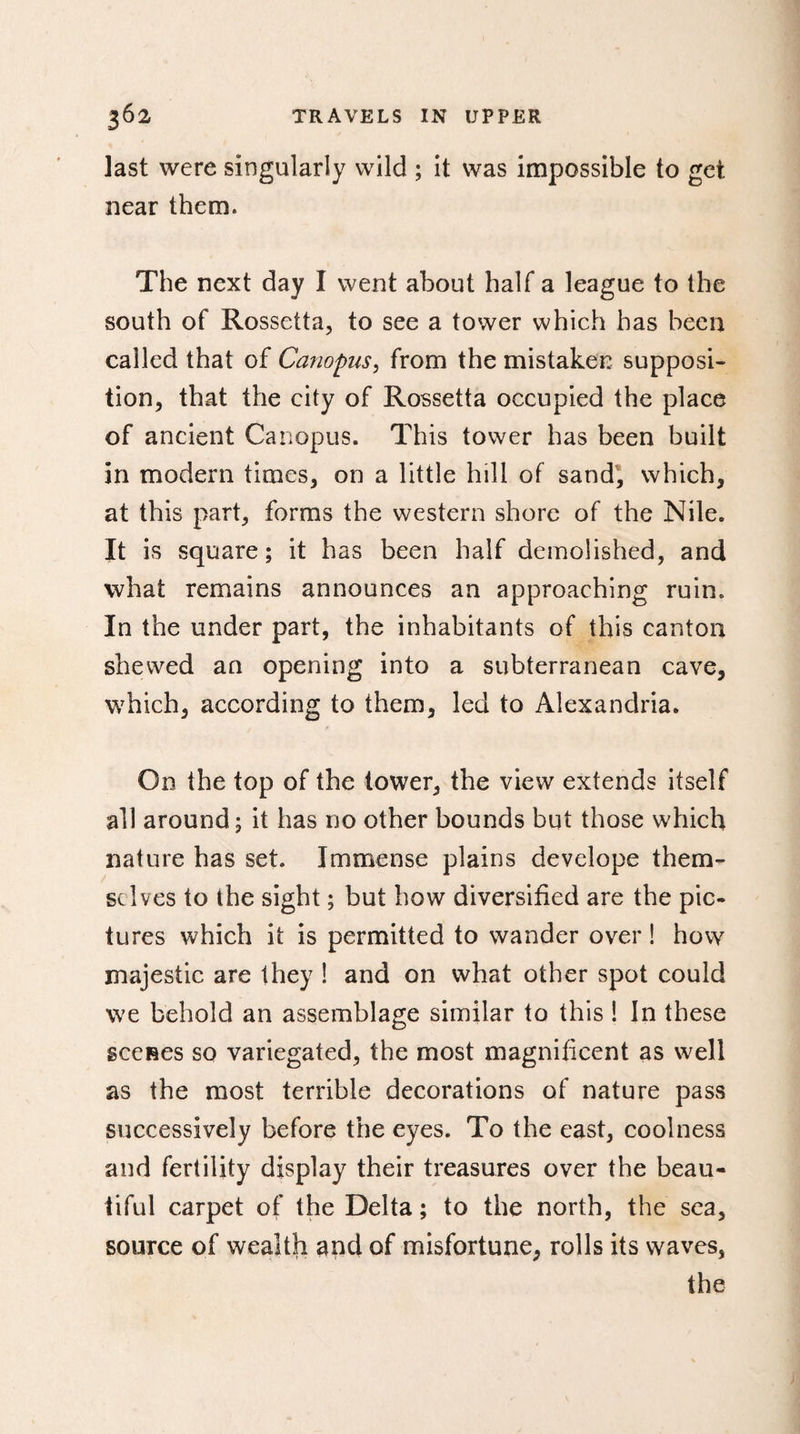 last were singularly wild ; it was impossible to get near them. The next day I went about half a league to the south of Rossetta, to see a tower which has been called that of Canopus, from the mistaken supposi¬ tion, that the city of Rossetta occupied the place of ancient Canopus. This tower has been built in modern times, on a little hill of sand, which, at this part, forms the western shore of the Nile. It is square; it has been half demolished, and what remains announces an approaching ruin. In the under part, the inhabitants of this canton shewed an opening into a subterranean cave, which, according to them, led to Alexandria. On the top of the tower, the view extends itself ail around; it has no other bounds but those which nature has set. Immense plains develope them¬ selves to the sight ; but how diversified are the pic¬ tures which it is permitted to wander over ! how majestic are they ! and on what other spot could we behold an assemblage similar to this ! In these scenes so variegated, the most magnificent as well as the most terrible decorations of nature pass successively before the eyes. To the east, coolness and fertility display their treasures over the beau¬ tiful carpet of the Delta ; to the north, the sea, source of wealth and of misfortune, rolls its waves, the