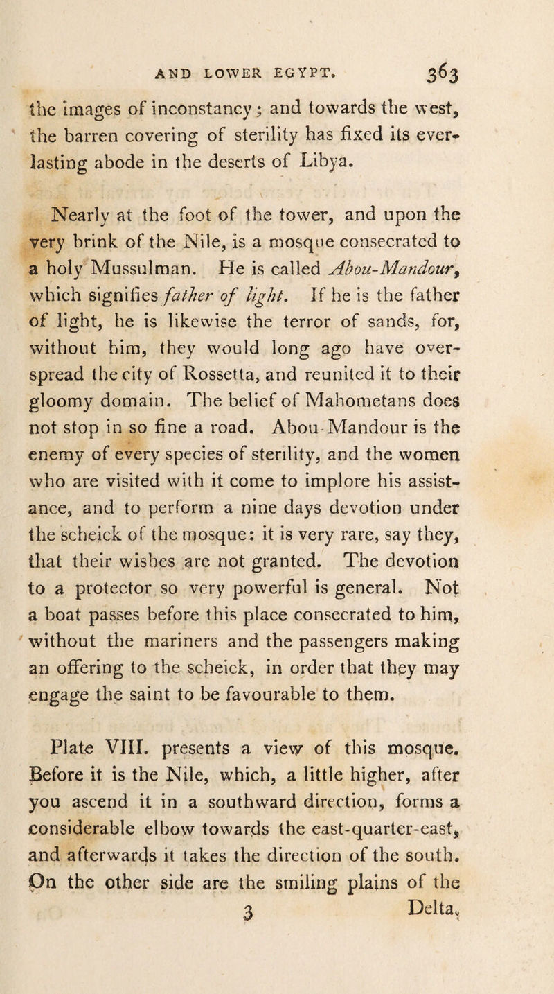 the images of inconstancy ; and towards the west, the barren covering of sterility has fixed its ever¬ lasting abode in the deserts of Libya. Nearly at the foot of the tower, and upon the very brink of the Nile, is a mosque consecrated to a holy Mussulman. He is called Abou-Mandour, which signifies father of light. If he is the father of light, he is likewise the terror of sands, for, without him, they would long ago have over¬ spread the city of Rossetta, and reunited it to their gloomy domain. The belief of Mahometans does not stop in so fine a road. Abou-Mandour is the enemy of every species of sterility, and the women who are visited with it come to implore his assist¬ ance, and to perform a nine days devotion under the scheick of the mosque: it is very rare, say they, that their wishes are not granted. The devotion to a protector so very powerful is general. Not a boat passes before this place consecrated to him, without the mariners and the passengers making an offering to the scheick, in order that they may engage the saint to be favourable to them. Plate VIII. presents a view of this mosque. Before it is the Nile, which, a little higher, after you ascend it in a southward direction, forms a considerable elbow towards the east-quarter-east, and afterwards it takes the direction of the south. On the other side are the smiling plains of the 3 Delta*