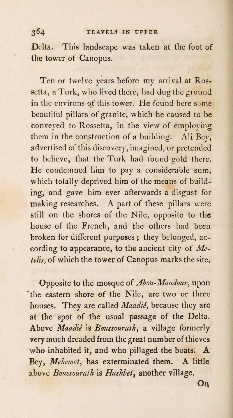 Delta. This landscape was taken at the foot of the tower of Canopus. Ten or twelve years before my arrival at Ros- setta, a Turk, who lived there, had dug the ground in the environs of this tower. He found here some 4» beautiful pillars of granite, which he caused to be conveyed to Rossetta, in the view of employing them in the construction of a building. Ali Bey, advertised of this discovery, imagined, or pretended to believe, that the Turk had found gold there. He condemned him to pay a considerable sum, which totally deprived him of the means of build¬ ing, and gave him ever afterwards a disgust for making researches. A part of these pillars were still on the shores of the Nile, opposite to the house of the French, and the others had been broken for different purposes ; they belonged, ac¬ cording to appearance, to the ancient city of Me- felts, of which the tower of Canopus marks the site. Opposite to the mosque of Abou-Mandour0 upon the eastern shore of the Nile, are two or three houses. They are called Maadïè, because they are at the spot of the usual passage of the Delta. Above Maadiê is Boussourath, a village formerly very much dreaded from the great number of thieves who inhabited it, and who pillaged the boats. A Bey, Mehemet, has exterminated them. A little above Boussourath is Hashbet, another village.