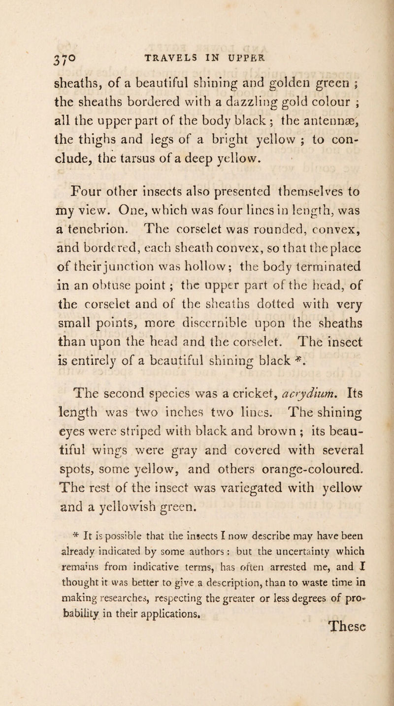 37° sheaths, of a beautiful shining and golden green ; the sheaths bordered with a dazzling gold colour ; all the upper part of the body black ; the antennae, the thighs and legs of a bright yellow ; to con¬ clude, the tarsus of a deep yellow. Four other insects also presented themselves to my view. One, which was four lines in length, was a tenebrion. The corselet was rounded, convex, and bordered, each sheath convex, so that the place of their junction was hollow; the body terminated in an obtuse point ; the upper part of the head, of the corselet and of the sheaths dotted with very small points, more discernible upon the sheaths than upon the head and the corselet. The insect is entirely of a beautiful shining black The second species was a cricket, acrydium. Its length was two inches two lines. The shining eyes were striped with black and brown ; its beau¬ tiful wings were gray and covered with several spots, some yellow, and others orange-coloured. The rest of the insect was variegated with yellow and a yellowish green. * It is possible that the insects I now describe may have been already indicated by some authors : but the uncertainty which remains from indicative terms, has often arrested me, and I thought it was better to give a description, than to waste time in making researches, respecting the greater or less degrees of pro¬ bability in their applications. These