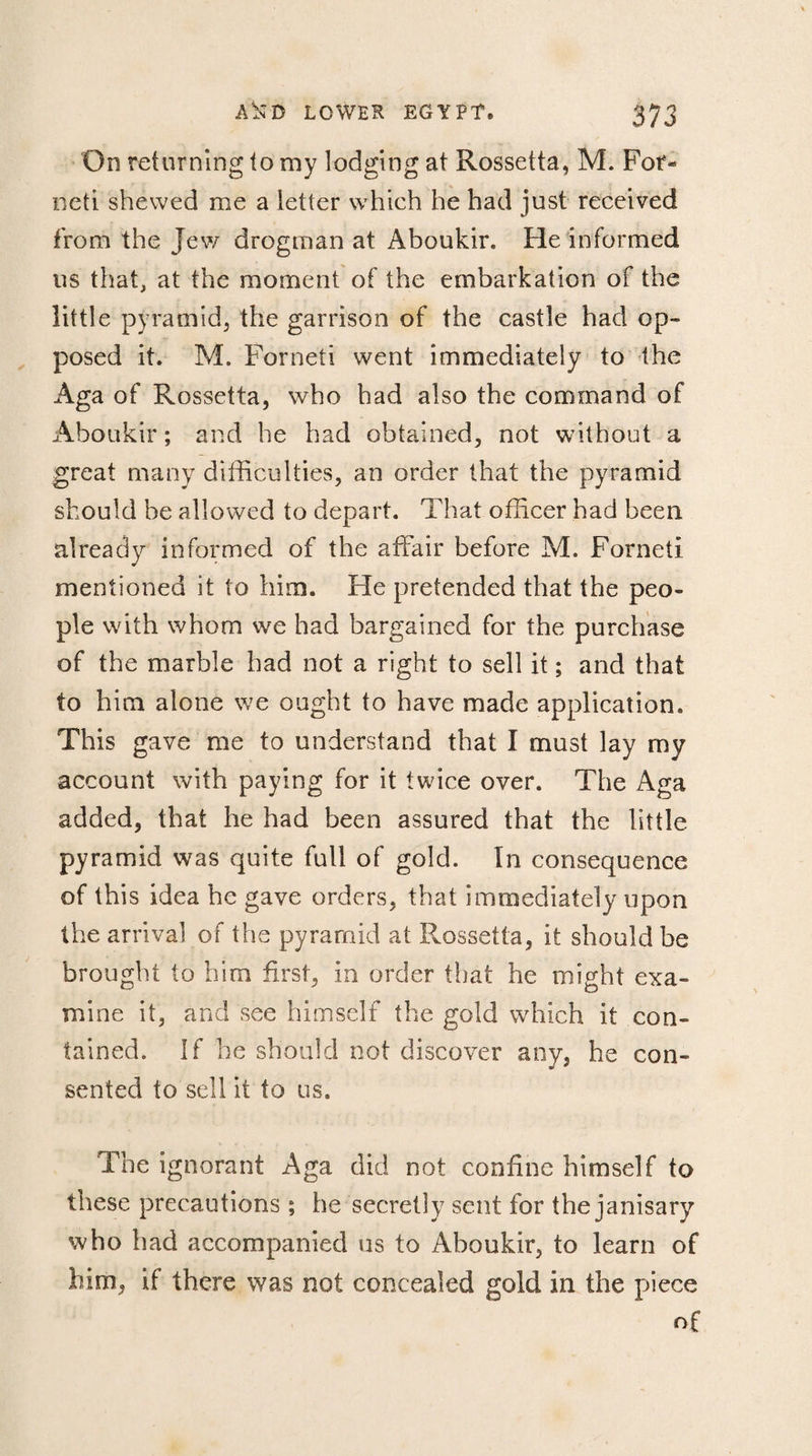On returning to my lodging at Rossetta, M. For- neti shewed me a letter which he had just received from the Jew drogman at Aboukir. Fie informed us that, at the moment of the embarkation of the little pyramid, the garrison of the castle had op¬ posed it. M. Forneti went immediately to the Aga of Rossetta, who had also the command of Aboukir ; and he had obtained, not without a great many difficulties, an order that the pyramid should be allowed to depart. That officer had been already informed of the affair before M. Forneti mentioned it to him. He pretended that the peo¬ ple with whom we had bargained for the purchase of the marble had not a right to sell it ; and that to him alone we ought to have made application. This gave me to understand that I must lay my account with paying for it twice over. The Aga added, that he had been assured that the little pyramid was quite full of gold. In consequence of this idea he gave orders, that immediately upon the arrival of the pyramid at Rossetta, it should be brought to him first, in order that he might exa¬ mine it, and see himself the gold which it con¬ tained. If he should not discover any, he con¬ sented to sell it to us. The ignorant Aga did not confine himself to these precautions ; he secretly sent for the janisary who had accompanied us to Aboukir, to learn of him, if there was not concealed gold in the piece