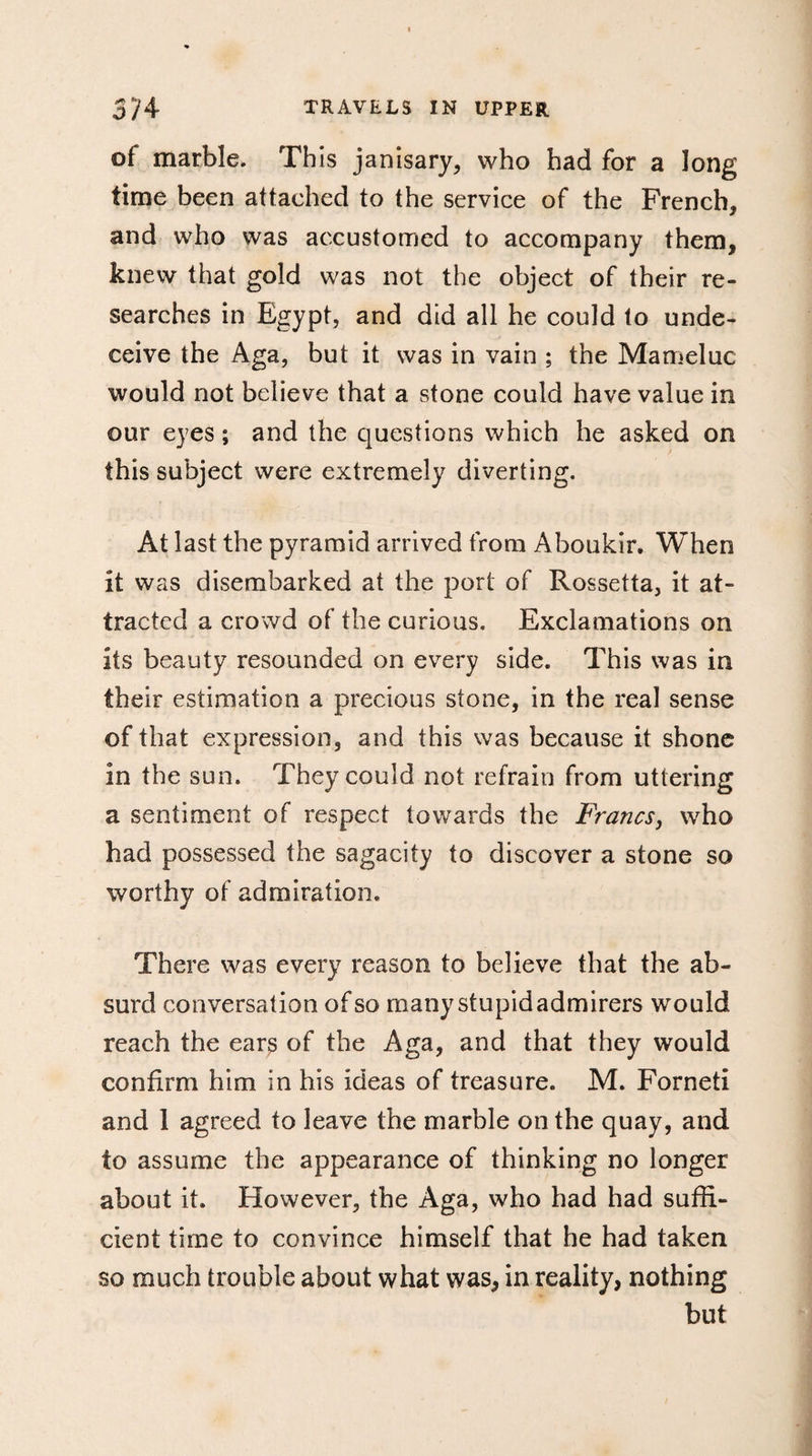 of marble. This janisary, who had for a long time been attached to the service of the French, and who was accustomed to accompany them, knew that gold was not the object of their re¬ searches in Egypt, and did all he could to unde¬ ceive the Aga, but it was in vain ; the Mameluc would not believe that a stone could have value in our eyes ; and the questions which he asked on this subject were extremely diverting. At last the pyramid arrived from Aboukir. When it was disembarked at the port of Rossetta, it at¬ tracted a crowd of the curious. Exclamations on its beauty resounded on every side. This was in their estimation a precious stone, in the real sense of that expression, and this was because it shone in the sun. They could not refrain from uttering a sentiment of respect towards the Francs, who had possessed the sagacity to discover a stone so worthy of admiration. There was every reason to believe that the ab¬ surd conversation of so many stupid admirers would reach the ears of the Aga, and that they would confirm him in his ideas of treasure. M. Forneti and 1 agreed to leave the marble on the quay, and to assume the appearance of thinking no longer about it. However, the Aga, who had had suffi¬ cient time to convince himself that he had taken so much trouble about what was, in reality, nothing but