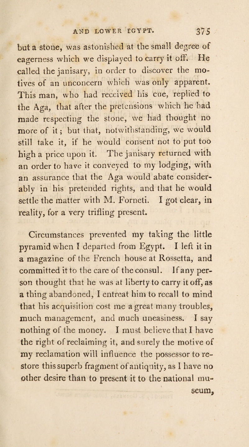 but a stone, was astonished at the small degree of eagerness which we displayed to carry it oft. He called the janisary, in order to discover the mo¬ tives of an unconcern which was only apparent. This man, who had received his cue, replied to the Aga, that after the pretensions which he bad made respecting the stone, we had thought no more of it; but that, notwithstanding, we would still take it, if he would consent not to put too high a price upon it. The janisary returned with an order to have it conveyed to my lodging, with an assurance that the Aga would abate consider¬ ably in his pretended rights, and that he would settle the matter with M. Forneti. I got dear, in reality, for a very trifling present Circumstances prevented my taking the little pyramid when I departed from Egypt. I left it in a magazine of the French house at Rossetta, and committed it to the care of the consul. Jfany per¬ son thought that he was at liberty to carry it off, as a thing abandoned, Ï entreat him to recall to mind that bis acquisition cost me a great many troubles, much management, and much uneasiness. I say nothing of the money. I must believe that I have the right of reclaiming it, and surely the motive of my reclamation will influence the possessor to re¬ store this superb fragment of antiquity, as I have no other desire than to present it to the national mu¬ seum.